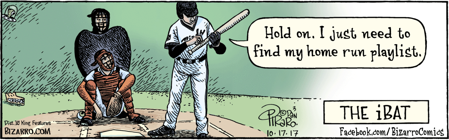 Art OCR: BIZARRO.COM Facebook.com/BizarroComics Dist Y King featuras Hold on. I just need to find my home run playlist. 10-17-17 THE IBAT ?? ?? BIZARRO.COM Facebook.com/BizarroComics Dist Y King featuras Hold on. I just need to find my home run playlist. 10-17-17 THE IBAT ? ? ? ?