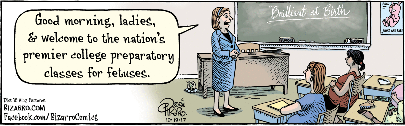 Animation OCR: BIZARRO.COM Facebook.com/BizarroComics Dist. 9 King features Good morning& welcome to the nation's premier college preparatory classes for fetuses. Brilliant at Birth HRIRS. 10:19-17 BIZARRO.COM Facebook.com/BizarroComics Dist. 9 King features Good morning& welcome to the nation's premier college preparatory classes for fetuses. Brilliant at Birth HRIRS. 10:19-17