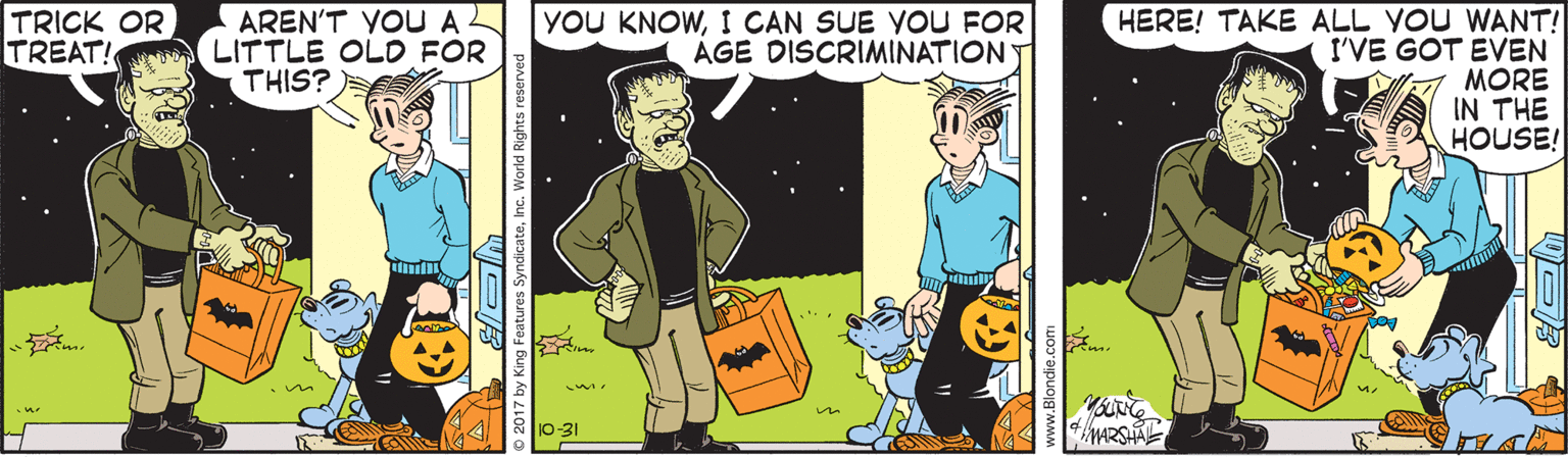 Animated cartoon OCR: TRICK OR TREAT! AREN'T YOUA LITTLE OLD FOR THIS? YOU KNOWI CAN SUE YOU FOR ÁGE DISCRIMINATIONT HERE! TAKE ALL YOU WANT! I'VE GOT EVEN MORE IN THE HOUSE! 10-31 TRICK OR TREAT! AREN'T YOUA LITTLE OLD FOR THIS? YOU KNOWI CAN SUE YOU FOR ÁGE DISCRIMINATIONT HERE! TAKE ALL YOU WANT! I'VE GOT EVEN MORE IN THE HOUSE! 10-31