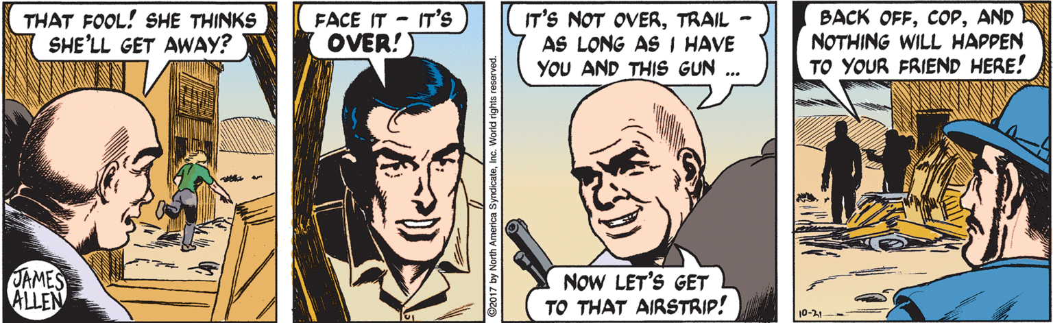 Mouth OCR: THAT FOOL! SHE THINKS SHE'LL GET AWAY? FACE IT - IT'S OVER! IT'S NOT OVERTRAIL - AS LONG AS I HAVE YOU AND THIS GUN ... BACK OFFAND NOTHING WILL HAPPEN TO YOUR FRIEND HERE! OAMES ALLEN NOW LET'S GET TO THAT AIRSTRIP! 10-21 ©2017 by North America SyndicateInc. Worldi rights reserved. THAT FOOL! SHE THINKS SHE'LL GET AWAY? FACE IT - IT'S OVER! IT'S NOT OVERTRAIL - AS LONG AS I HAVE YOU AND THIS GUN ... BACK OFFAND NOTHING WILL HAPPEN TO YOUR FRIEND HERE! OAMES ALLEN NOW LET'S GET TO THAT AIRSTRIP! 10-21 ©2017 by North America SyndicateInc. Worldi rights reserved.