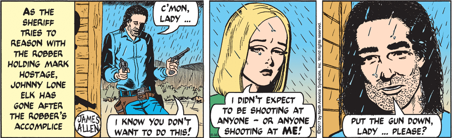 Sharing OCR: c'MONLADY .. AS THE SHERIFF TRIES TO REASON WITH THE ROBBER HOLDING MARK HOSTAGEJOHNNY LONE ELK HAS GONE AFTER THE ROBBER'S I DIDN'T EXPECT TO BE SHOOTING AT ANYONE - OR ANYONE JAMES ALLEN I KNOW YOU DON'T WANT TO DO THIS! PUT THE GUN DOWNLADY .. PLEASE? ACCOMPLICE SHOOTING AT ME! c'MONLADY .. AS THE SHERIFF TRIES TO REASON WITH THE ROBBER HOLDING MARK HOSTAGEJOHNNY LONE ELK HAS GONE AFTER THE ROBBER'S I DIDN'T EXPECT TO BE SHOOTING AT ANYONE - OR ANYONE JAMES ALLEN I KNOW YOU DON'T WANT TO DO THIS! PUT THE GUN DOWNLADY .. PLEASE? ACCOMPLICE SHOOTING AT ME!