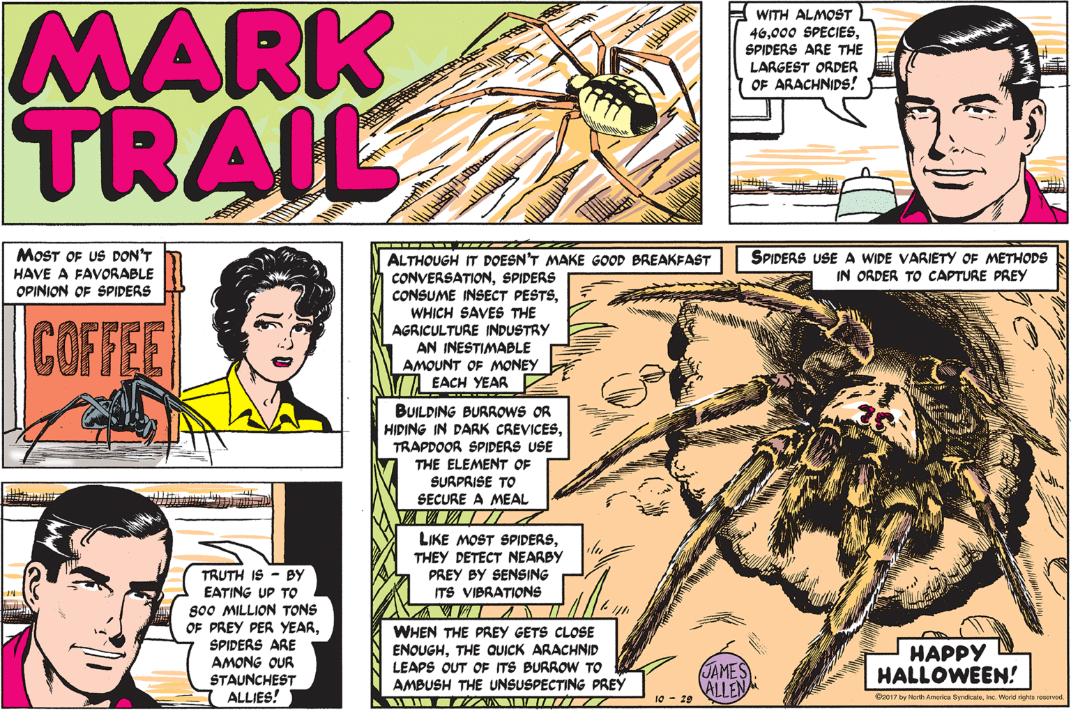 Line OCR: MARK TRAIL WITH ALMOST L 46SPIDERS ARE THE LARGEST ORDER OF ARACHNIDS! MOST OF US DON'T SPIDERS USE A WIDE VARIETY OF METHODS IN ORDER TO CAPTURE PREY ALTHOUGH IT DOESN'T MAKE GOOD BREAKFAST CONVERSATIONSPIDERS CONSUME INSECT PESTSWHICH SAVES THE AGRICULTURE INDUSTRY AN INESTIMABLE AMOUNT OF MONEY EACH YEAR HAVE A FAVORABLE OPINION OF SPIDERS COFFEE TEA BUILDING BURROWS OR HIDING IN DARK CREVICESTRAPDOOR SPIDERS USE THE ELEMENT OF SURPRISE TO SECURE A MEAL LIKE MOST SPIDERSTHEY DETECT NEARBY PREY BY SENSING ITS VIBRATIONS TRUTH IS - BY EATING UP TO 800 MILLION TONS OF PREY PER YEARSPIDERS ARE AMONG OUR STAUNCHEST ALLIES! WHEN THE PREY GETS CLOSE ENQUGHTHE QUICK ARACHNID LEAPS OUT OF ITS BURROW TO AMBUSH THE UNSUSPECTING PREY HAPPY HALLOWEEN! JAMES ALLEN 10 - 29 O017 by North America SyndicateInc. World rights seervod MARK TRAIL WITH ALMOST L 46000 SPECIESSPIDERS ARE THE LARGEST ORDER OF ARACHNIDS! MOST OF US DON'T SPIDERS USE A WIDE VARIETY OF METHODS IN ORDER TO CAPTURE PREY ALTHOUGH IT DOESN'T MAKE GOOD BREAKFAST CONVERSATIONSPIDERS CONSUME INSECT PESTSWHICH SAVES THE AGRICULTURE INDUSTRY AN INESTIMABLE AMOUNT OF MONEY EACH YEAR HAVE A FAVORABLE OPINION OF SPIDERS COFFEE TEA BUILDING BURROWS OR HIDING IN DARK CREVICESTRAPDOOR SPIDERS USE THE ELEMENT OF SURPRISE TO SECURE A MEAL LIKE MOST SPIDERSTHEY DETECT NEARBY PREY BY SENSING ITS VIBRATIONS TRUTH IS - BY EATING UP TO 800 MILLION TONS OF PREY PER YEARSPIDERS ARE AMONG OUR STAUNCHEST ALLIES! WHEN THE PREY GETS CLOSE ENQUGHTHE QUICK ARACHNID LEAPS OUT OF ITS BURROW TO AMBUSH THE UNSUSPECTING PREY HAPPY HALLOWEEN! JAMES ALLEN 10 - 29 O017 by North America SyndicateInc. World rights seervod