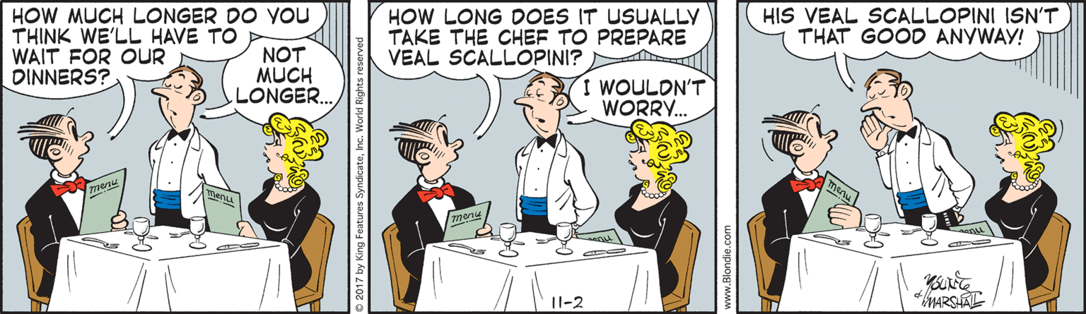Conversation OCR: HOW MUCH LONGER DO You THINK WE'LL HAVE TO WAIT FOR OUR DINNERS? HOW LONG DOES IT USUALLY TAKE THE CHEF TO PREPARE VEAL SCALLOPINI? HIS VEAL SOCALLOPINI ISN'T THAT GOOD ANYWAY! NOT MUCH LONGER.. I WOULDN'T WORRY.. menu menu 11-2 2017 by King Features SyndicateInc. Worl www.Blondie. HOW MUCH LONGER DO You THINK WE'LL HAVE TO WAIT FOR OUR DINNERS? HOW LONG DOES IT USUALLY TAKE THE CHEF TO PREPARE VEAL SCALLOPINI? HIS VEAL SOCALLOPINI ISN'T THAT GOOD ANYWAY! NOT MUCH LONGER.. I WOULDN'T WORRY.. menu menu 11-2 2017 by King Features SyndicateInc. Worl www.Blondie.