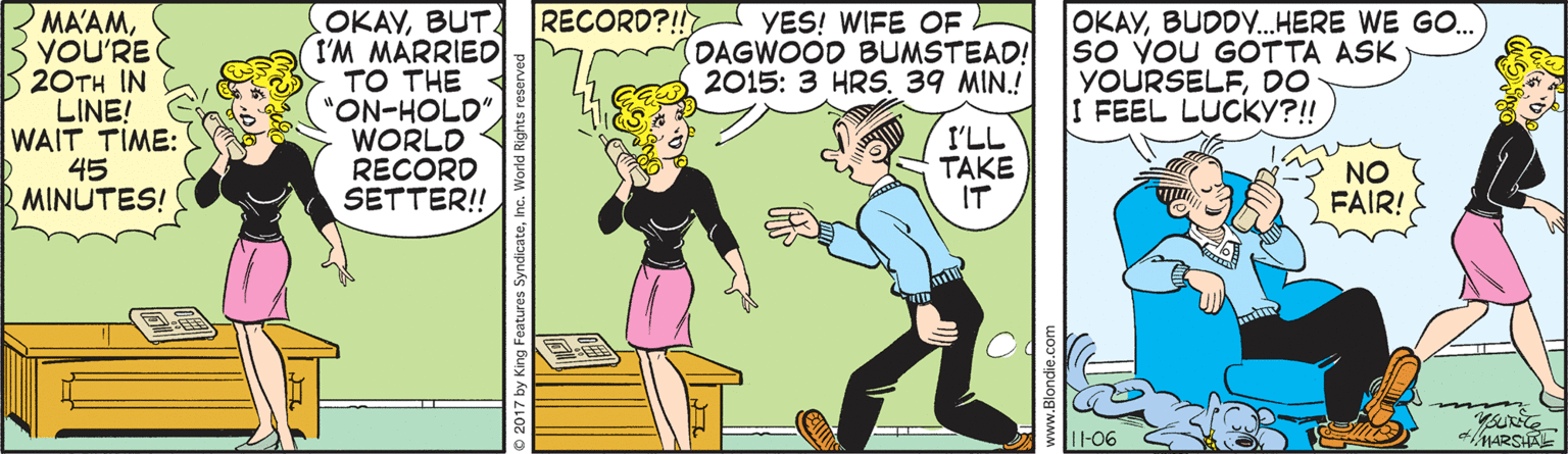Parallel OCR: MAAMYOU'RE 20TH IN LINE! WAIT TIME: 45 MINUTES! OKAYBUT I'M MARRIED TO THE "ON-HOLD" WORLD RECORD SETTER! RECORD?!! YES! WIFE OF DAGWOOD BUMSTEAD! 2015: 3 HRS. 39 MIN.! OKAYBUDDY.HERE WE GO. So YOU GOTTA ASK YOURSELFDO I FEEL LUCKY?!! I'LL TAKE IT NO FAIR! I1-06 MARSA 2017 by King Feat MAAMYOU'RE 20TH IN LINE! WAIT TIME: 45 MINUTES! OKAYBUT I'M MARRIED TO THE "ON-HOLD" WORLD RECORD SETTER! RECORD?!! YES! WIFE OF DAGWOOD BUMSTEAD! 2015: 3 HRS. 39 MIN.! OKAYBUDDY.HERE WE GO. So YOU GOTTA ASK YOURSELFDO I FEEL LUCKY?!! I'LL TAKE IT NO FAIR! I1-06 MARSA 2017 by King Feat