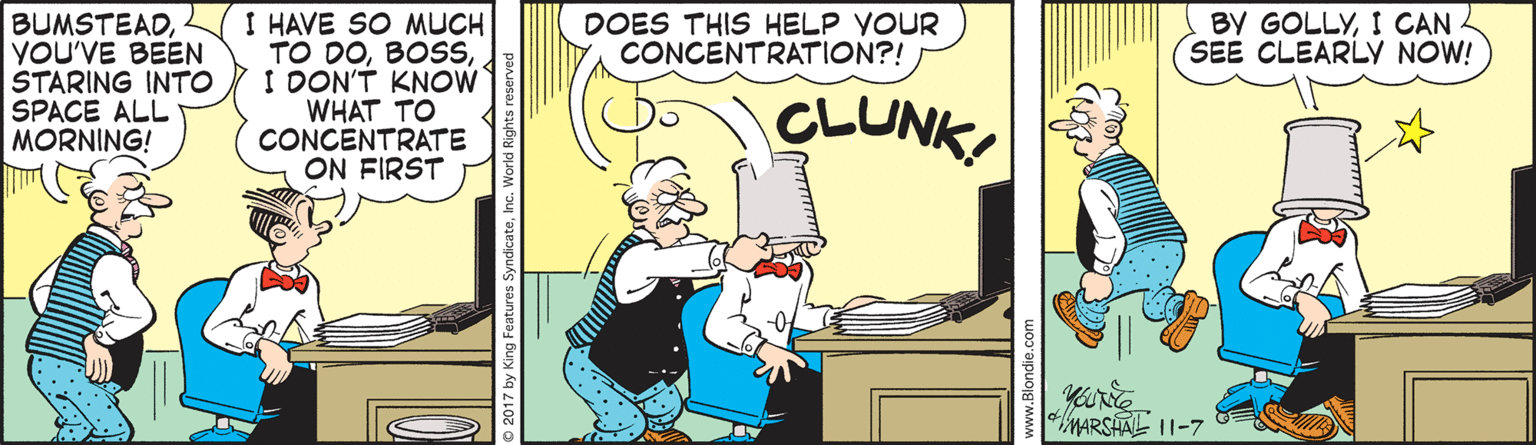 Comics OCR: I HAVE SO MUCH TO DOI DON'T KNOW WHAT TO CONCENTRATE ON FIRST BY GOLLYI CAN SEE CLEARLY NOW! BUMSTEADYOU'VE BEEN STARING INTO SPACE ALL MORNING! DOES THIS HELP YOUR CONCENTRATION?! CLUNK youRe MARSHAL 11-7 I HAVE SO MUCH TO DOI DON'T KNOW WHAT TO CONCENTRATE ON FIRST BY GOLLYI CAN SEE CLEARLY NOW! BUMSTEADYOU'VE BEEN STARING INTO SPACE ALL MORNING! DOES THIS HELP YOUR CONCENTRATION?! CLUNK youRe MARSHAL 11-7