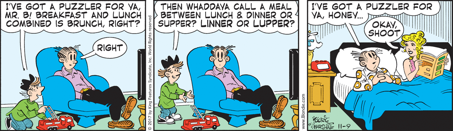 Rectangle OCR: I'VE GOT A PUZZLER FOR YAMR. B! BREAKFAST AND LUNCH COMBINED IS BRUNCHRIGHT? THEN WHADDAYA CALL A MEAL BETWEEN LUNCH & DINNER OR SUPPER? LINNER OR LUPPER? I'VE GOT A PUZZLER FOR YAHONEY. OKAYSHOOT RIGHT MARSHAE 11-9 2017 by King Features SyndicateInc. World Rights re www.Rlondie c I'VE GOT A PUZZLER FOR YAMR. B! BREAKFAST AND LUNCH COMBINED IS BRUNCHRIGHT? THEN WHADDAYA CALL A MEAL BETWEEN LUNCH & DINNER OR SUPPER? LINNER OR LUPPER? I'VE GOT A PUZZLER FOR YAHONEY. OKAYSHOOT RIGHT MARSHAE 11-9 2017 by King Features SyndicateInc. World Rights re www.Rlondie c