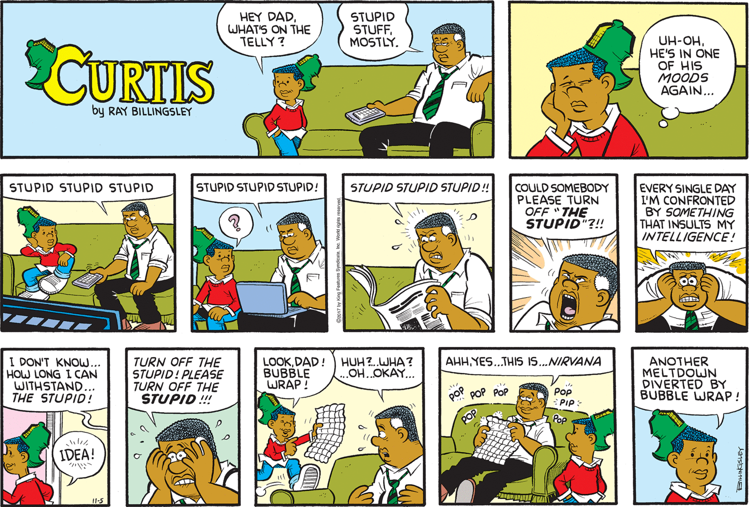 Line OCR: HEY DADWHAT'S ON THE TELLY ? STUPID STUFFMOSTLÝ. CURTIS UH-OHHE'S IN ONE OF HIS MOODS AGAIN... by RAY BILLINGSLEY .. STUPID STUPID STUPID STUPID STUPID STUPID! STUPID STUPID STUPID! COULD SOMEBODY PLEASE TURN OFF "THE STUPID"?!! EVERY SINGLE DAY I'M CONFRONTED BY SOMETHING THAT INSULTS MY INTELLIGENCE! AHHYES.THIS I..NIRVANA I DON'T KNOW... HOW LONG I CAN WITHSTAND... THE STUPID! LOOKDAD! BUBBLE WRAP ! HUH ?..WHA? OH..OKAY.. TURN OFF THE STUPID! PLEASE TURN OFF THE STUPID !!! ANOTHER MELTDOWN DIVERTED BY BUBBLE WRAP ! PoP POP POP Pop PIp: POP Pop IDEA! HEY DADWHAT'S ON THE TELLY ? STUPID STUFFMOSTLÝ. CURTIS UH-OHHE'S IN ONE OF HIS MOODS AGAIN... by RAY BILLINGSLEY .. STUPID STUPID STUPID STUPID STUPID STUPID! STUPID STUPID STUPID! COULD SOMEBODY PLEASE TURN OFF "THE STUPID"?!! EVERY SINGLE DAY I'M CONFRONTED BY SOMETHING THAT INSULTS MY INTELLIGENCE! AHHYES.THIS I..NIRVANA I DON'T KNOW... HOW LONG I CAN WITHSTAND... THE STUPID! LOOKDAD! BUBBLE WRAP ! HUH ?..WHA? OH..OKAY.. TURN OFF THE STUPID! PLEASE TURN OFF THE STUPID !!! ANOTHER MELTDOWN DIVERTED BY BUBBLE WRAP ! PoP POP POP Pop PIp: POP Pop IDEA!