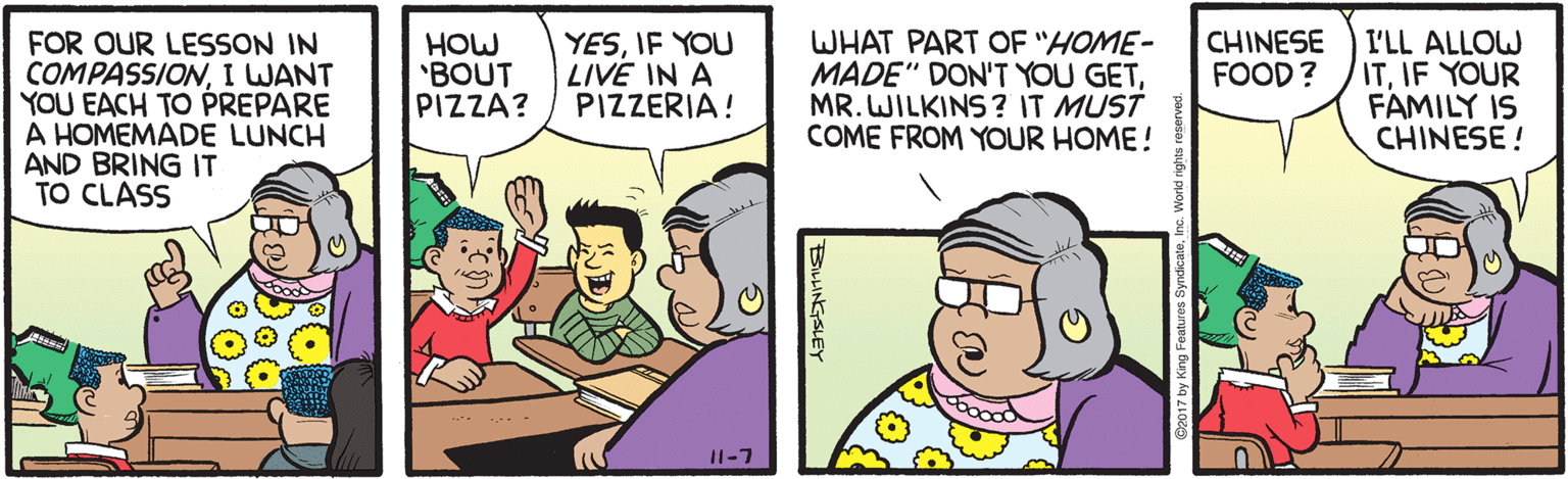 Animation OCR: WHAT PART OF "HOME- MADE" DON'T YOU GETMR. WILKINS ? IT MUST COME FROM YOUR HOME! CHINESE FOOD? FOR OUR LESSSON IN COMPASSIONI WANT YOU EACH TO PREPARE A HOMEMADE LUNCH AND BRING IT TO CLASS I'LL ALLOW ITIF YOUR FAMILY IS CHINESE ! HOW 'BOUT PIZZA? YESIF YOU LIVE IN A PIZZERIA! --- . 11-7 BILLINGSLEY WHAT PART OF "HOME- MADE" DON'T YOU GETMR. WILKINS ? IT MUST COME FROM YOUR HOME! CHINESE FOOD? FOR OUR LESSSON IN COMPASSIONI WANT YOU EACH TO PREPARE A HOMEMADE LUNCH AND BRING IT TO CLASS I'LL ALLOW ITIF YOUR FAMILY IS CHINESE ! HOW 'BOUT PIZZA? YESIF YOU LIVE IN A PIZZERIA! --- . 11-7 BILLINGSLEY