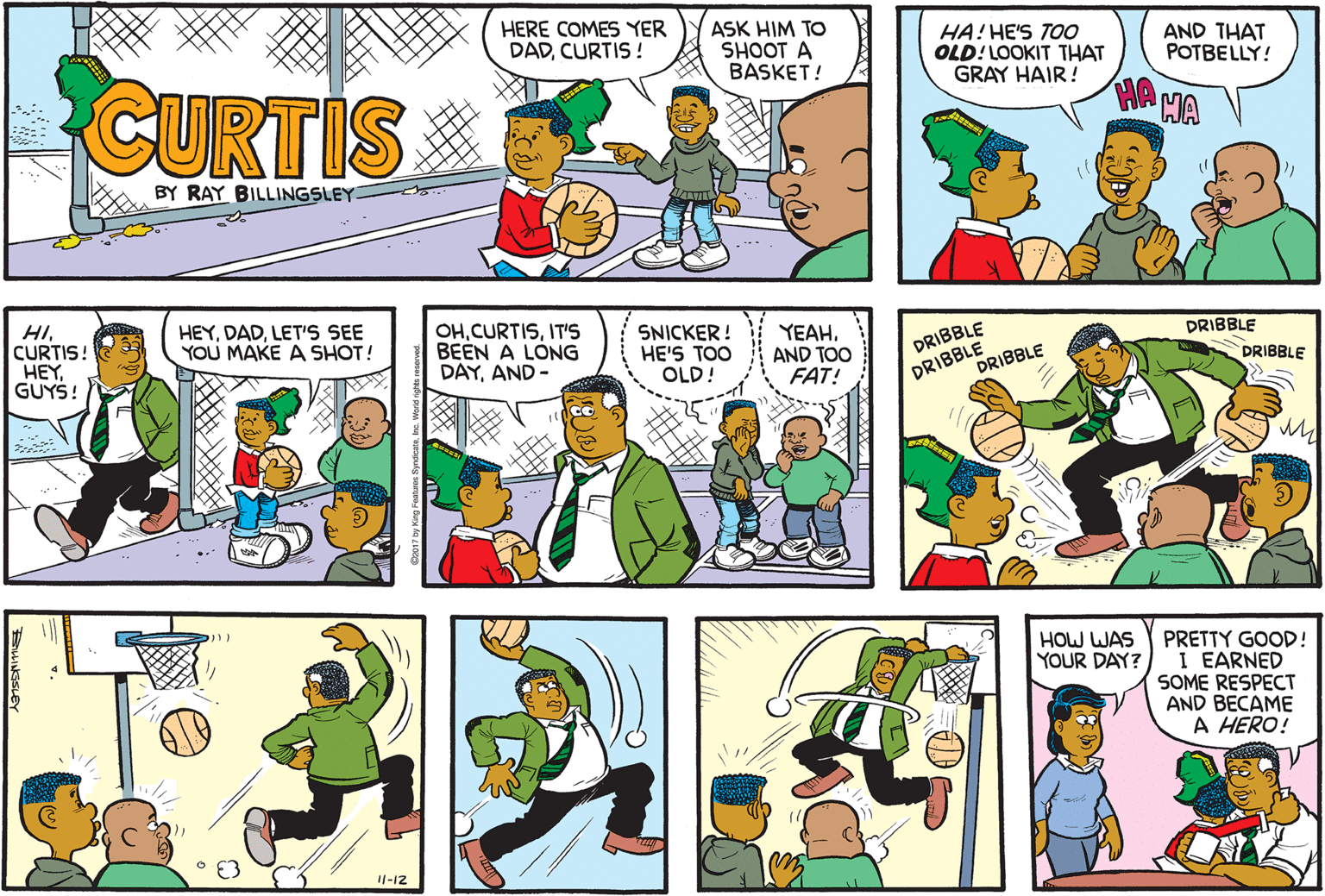 Art OCR: HERE COMES YER DADCURTIS ! ASK HIM TO SHOOT A BASKET! HA! HE'S TOO OLD!LOOKIT THAT GRAY HAIR! AND THAT POTBELLY! CURTIS BY RAY BILLINGSLEY . .. HICURTIS! HEYGUYS! HEYLET'S SEE YOU MAKE A SHOT! OHIT'S BEEN A LONG DAYAND- SNICKER ! HE'S TOO OLD! YEAHAND TOO FAT! DRIBBLE DRIBBLE DRIBBLE DRIBBLE DRIBBLE HOW WAS YOUR DAY? PRETTY GOOD! I EARNED SOME RESPECT AND BECAME A HERO! 11-12 HERE COMES YER DADCURTIS ! ASK HIM TO SHOOT A BASKET! HA! HE'S TOO OLD!LOOKIT THAT GRAY HAIR! AND THAT POTBELLY! CURTIS BY RAY BILLINGSLEY . .. HICURTIS! HEYGUYS! HEYLET'S SEE YOU MAKE A SHOT! OHIT'S BEEN A LONG DAYAND- SNICKER ! HE'S TOO OLD! YEAHAND TOO FAT! DRIBBLE DRIBBLE DRIBBLE DRIBBLE DRIBBLE HOW WAS YOUR DAY? PRETTY GOOD! I EARNED SOME RESPECT AND BECAME A HERO! 11-12