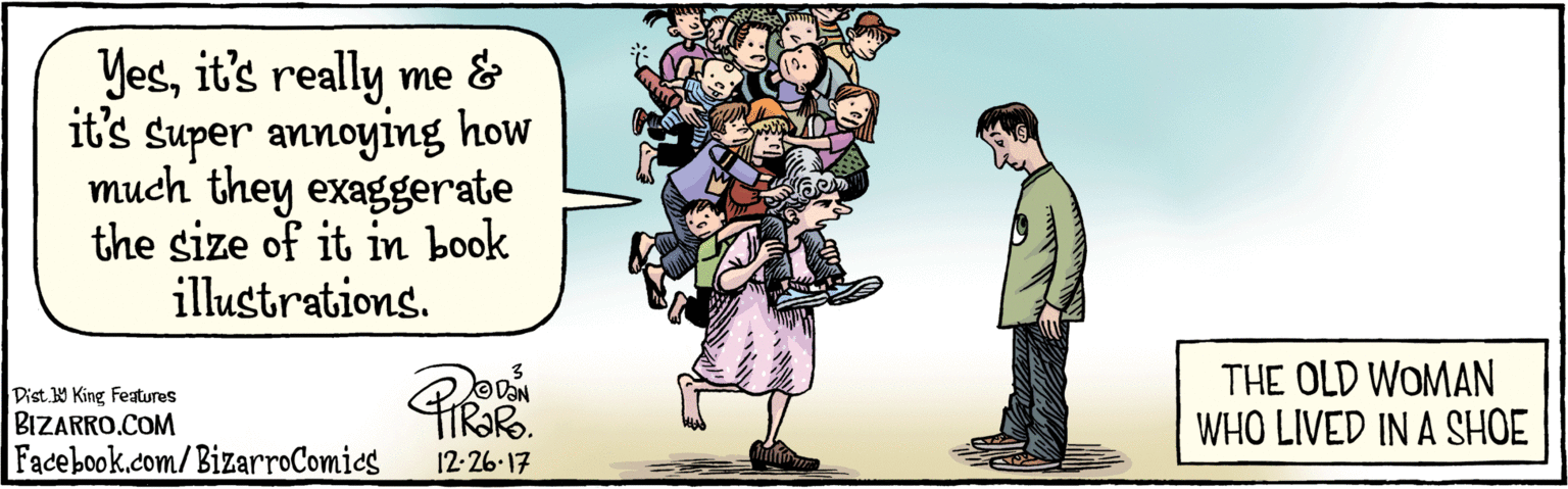 Comics OCR: BIZARRO.COM Facebook.com/BizarroComics Dist Y King featuras Yesit's really me and it's super annoying how much they exaggerate the size of it in book illustrations. 12-26 17 THE OLD WOMAN WHO LIVED IN A SHOE BIZARRO.COM Facebook.com/BizarroComics Dist Y King featuras Yesit's really me and it's super annoying how much they exaggerate the size of it in book illustrations. 12-26 17 THE OLD WOMAN WHO LIVED IN A SHOE