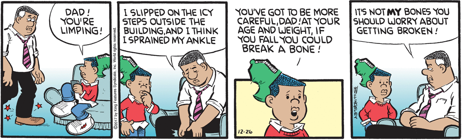 Fiction OCR: DAD! YOU'RE LIMPING! I SLIPPED ON THE ICY STEPS OUTSIDE THE BUILDINGAND I THINK I SPRAINED MY ANKLE YOU'VE GOT TO BE MORE CAREFULDAD!AT YOUR AGE AND WEIGHTIF YOU FALL YOU COULD BREAK A BONE ! IT'S NOT MY BONES YOU SHOULD WORRY ABOUT GETTING BROKEN ! 12-26 DAD! YOU'RE LIMPING! I SLIPPED ON THE ICY STEPS OUTSIDE THE BUILDINGAND I THINK I SPRAINED MY ANKLE YOU'VE GOT TO BE MORE CAREFULDAD!AT YOUR AGE AND WEIGHTIF YOU FALL YOU COULD BREAK A BONE ! IT'S NOT MY BONES YOU SHOULD WORRY ABOUT GETTING BROKEN ! 12-26
