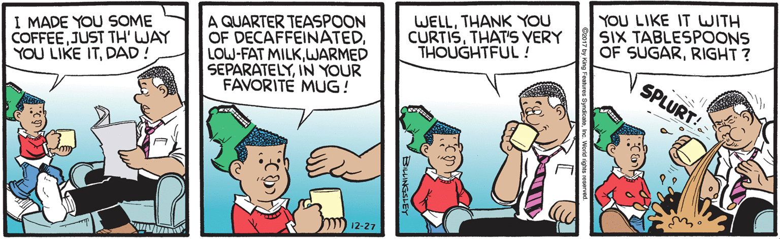 Interaction OCR: I MADE YOU SOME COFFEE JUST TH' WAY YOU LIKE ITDAD! A QUARTER TEASPOON OF DECAFFEINATEDWARMED SEPARATELYIN YOUR FAVORITE MUG! WELLTHANK YOU CURTISTHAT'S VERY THOUGHTFUL! YOU LIKE IT WITH SIX TABLESPOONS OF SUGARRIGHT ? SPLURT! ) 12-27 BILLINGSLEY I MADE YOU SOME COFFEE JUST TH' WAY YOU LIKE ITDAD! A QUARTER TEASPOON OF DECAFFEINATEDLOW-FAT MILKWARMED SEPARATELYIN YOUR FAVORITE MUG! WELLTHANK YOU CURTISTHAT'S VERY THOUGHTFUL! YOU LIKE IT WITH SIX TABLESPOONS OF SUGARRIGHT ? SPLURT! ) 12-27 BILLINGSLEY
