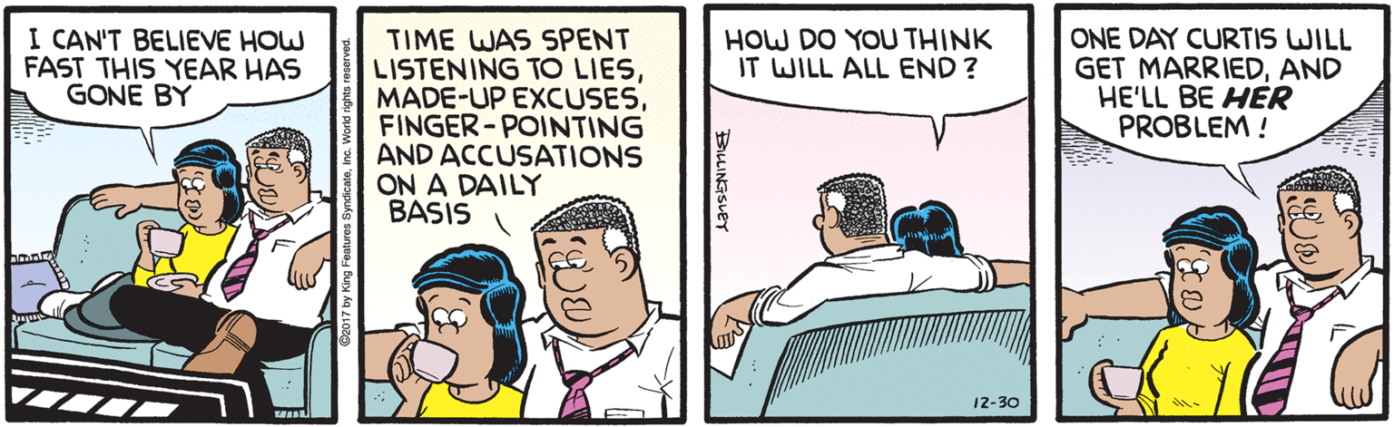 Comics OCR: I CAN'T BELIEVE HOW FAST THIS YEAR HAS GONE BY TIME WAS SPENT LISTENING TO LIESFINGER- POINTING AND ACCUSATIONS ON A DAILY BASIS ONE DAY CURTIS WILL GET MARRIEDAND HE'LL BE HER PROBLEM ! HOW DO YOU THINK IT WILL ALL END? 12-30 BLINGSLET I CAN'T BELIEVE HOW FAST THIS YEAR HAS GONE BY TIME WAS SPENT LISTENING TO LIESMADE-UP EXCUSESFINGER- POINTING AND ACCUSATIONS ON A DAILY BASIS ONE DAY CURTIS WILL GET MARRIEDAND HE'LL BE HER PROBLEM ! HOW DO YOU THINK IT WILL ALL END? 12-30 BLINGSLET
