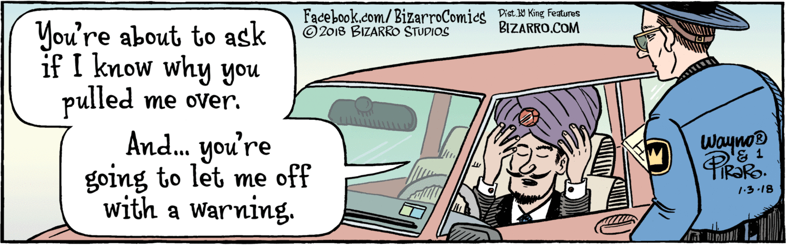 Sun hat OCR: BIZARRO.COM Facebook.com/BizarroComics Dist. 9 King featuras You're about to ask if I know why you pulled me over. And. you're going to let me off with a warning. Wayno® © 2018 BIZARRO STUDIOS U 1.3.13 BIZARRO.COM Facebook.com/BizarroComics Dist. 9 King featuras You're about to ask if I know why you pulled me over. And. you're going to let me off with a warning. Wayno® © 2018 BIZARRO STUDIOS U 1.3.13