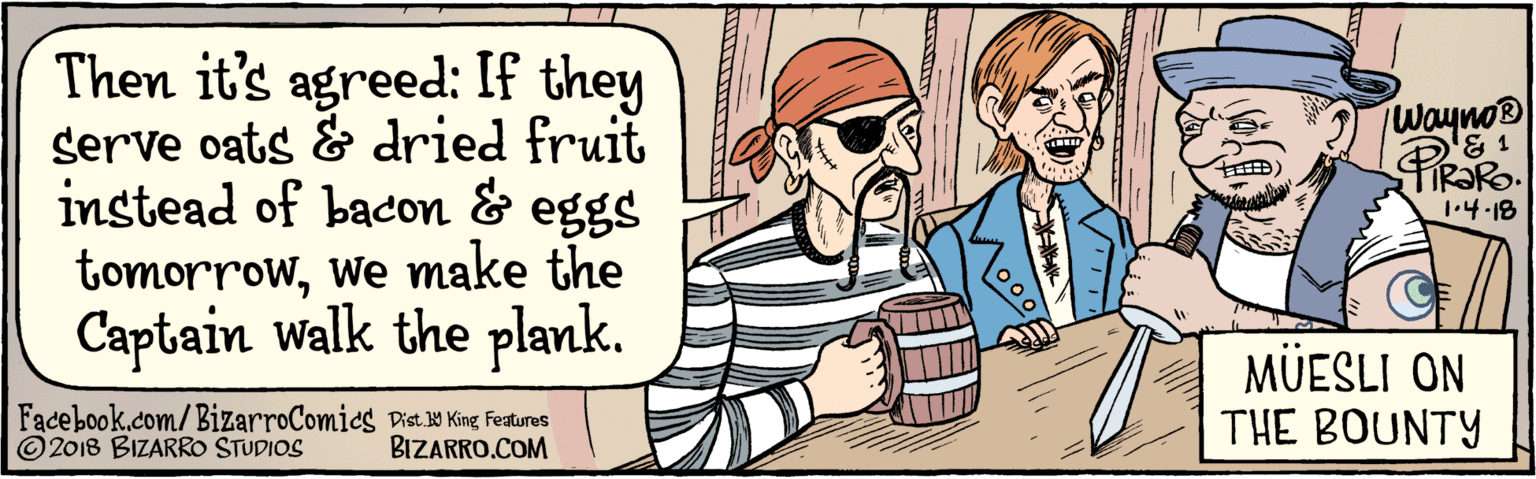 Parallel OCR: BIZARRO.COM Facebook.com/BizarroComics / Dist Y King feauras Then it's agreed: If they serve oats & dried fruit instead of bacon & eggs tomorrowwe make the Captain walk the plank. Wayno® MÜESLI ON THE BOUNTY | PRaRo. 1.4.18 2018 BIZARRO STUDIOS BIZARRO.COM Facebook.com/BizarroComics / Dist Y King feauras Then it's agreed: If they serve oats & dried fruit instead of bacon & eggs tomorrowwe make the Captain walk the plank. Wayno® MÜESLI ON THE BOUNTY | PRaRo. 1.4.18 2018 BIZARRO STUDIOS