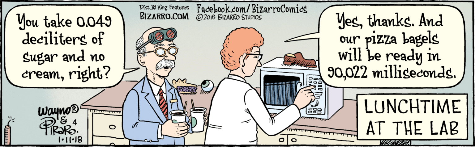 Conversation OCR: BIZARRO.COM Facebook.com/BizarroComics Dist 9 King Features © 2018 BIZARRO STUDIOS You take 0.049) Yesthanks. And deciliters of Sugar and no cream022 milliseconds. our pizza bagels will be ready in Wayno® 81-11.1 LUNCHTIME AT THE LAB BIZARRO.COM Facebook.com/BizarroComics Dist 9 King Features © 2018 BIZARRO STUDIOS You take 0.049) Yesthanks. And deciliters of Sugar and no creamright?) 90022 milliseconds. our pizza bagels will be ready in Wayno® 81-11.1 LUNCHTIME AT THE LAB
