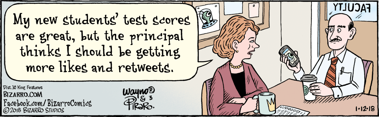 Illustration OCR: BIZARRO.COM Facebook.com/ BizarroComics Dist Y King Features My new students' test scores are greatbut the principal thinks I should be getting more likes and retweets. YTJUJA Wayno® 1•12-18 © 2018 BIZARRO STUDIOS BIZARRO.COM Facebook.com/ BizarroComics Dist Y King Features My new students' test scores are greatbut the principal thinks I should be getting more likes and retweets. YTJUJA Wayno® 1•12-18 © 2018 BIZARRO STUDIOS