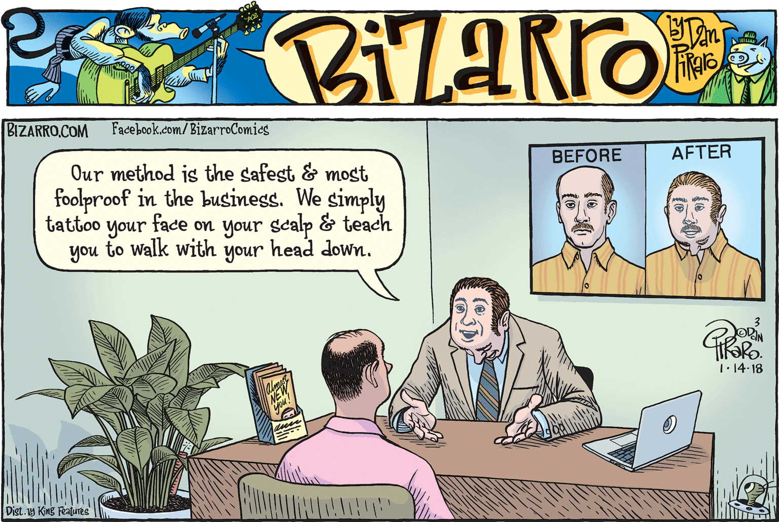 Cartoon OCR: BIZARRO.COM Facebook.com/BizarroComies BEFORE AFTER Our method is the safest & most foolproof in the business. We simply tattoo face on your scalp & teach your you to walk with your head down. 1.14-18 Dist.y King Features BIZARRO.COM Facebook.com/BizarroComies BEFORE AFTER Our method is the safest & most foolproof in the business. We simply tattoo face on your scalp & teach your you to walk with your head down. 1.14-18 Dist.y King Features