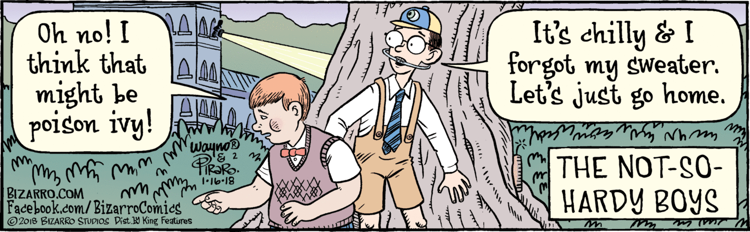 Interaction OCR: BIZARRO.COM Facebook.com/BizarroComies // Dist y King Featuras © 2018 BIZARRO STUDIOS Oh no! I think that forgot my sweater. might be poison ivy! It's chilly & I Let's just go home. wayno® 1•16-18 THE NOT-SO-HARDY BOYS BIZARRO.COM Facebook.com/BizarroComies // Dist y King Featuras © 2018 BIZARRO STUDIOS Oh no! I think that forgot my sweater. might be poison ivy! It's chilly & I Let's just go home. wayno® 1•16-18 THE NOT-SO-HARDY BOYS