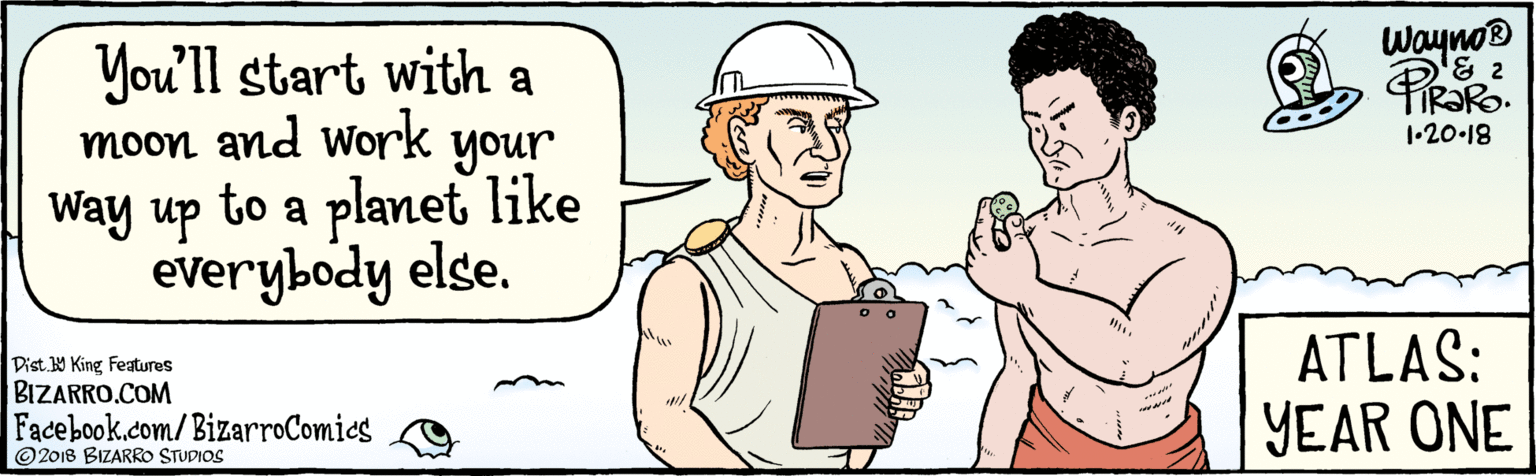 Sharing OCR: BIZARRO.COM Facebook.com/BizarroComies Dist. 9 King Features © 2018 BIZARRO STUDIOS You'll start with a moon and work your Way up to a planet like everybody else. wayno 1•20-18 www. ATLAS: YEAR ONE BIZARRO.COM Facebook.com/BizarroComies Dist. 9 King Features © 2018 BIZARRO STUDIOS You'll start with a moon and work your Way up to a planet like everybody else. wayno 1•20-18 www. ATLAS: YEAR ONE