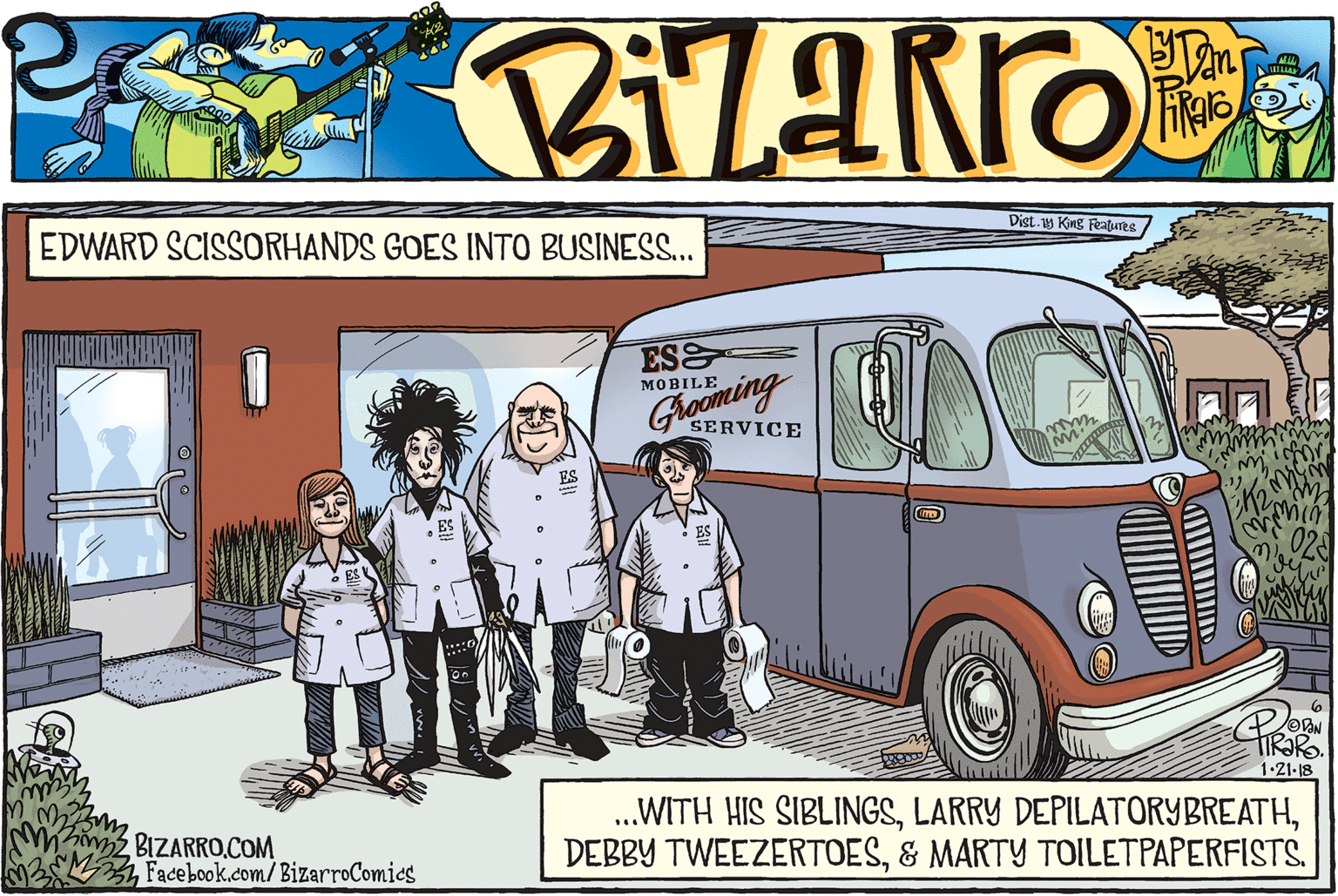 Van OCR: Dist. King Features EDWARD SCISSORHANDS GOES INTO BUSINESS.. ES ?OBILE Grooming SERVICE TIR?R. 1.21-18 BIZARRO.COM Facebook.com/BizarroComies .WITH HIS SIBLINGSDist. King Features EDWARD SCISSORHANDS GOES INTO BUSINESS.. ES ?OBILE Grooming SERVICE TIR?R. 1.21-18 BIZARRO.COM Facebook.com/BizarroComies .WITH HIS SIBLINGSLARRY DEPILATORYBREATHDEBBY TWEEZERTOES& MARTY TOILETPAPERFISTS