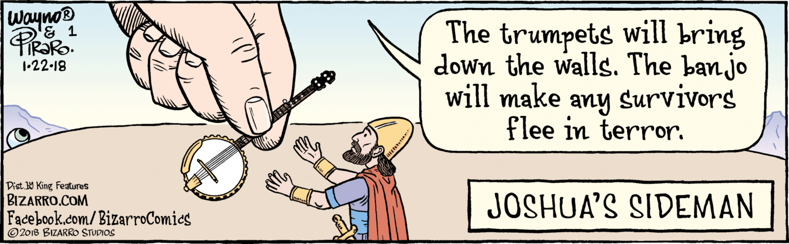 Finger OCR: BIZARRO.COM Facebook.com/BizarroComics Dist. 9 King features ©2018 BIZARRO STUDIOS The trumpets will bring down the walls. The banjo will make any survivors flee in terror. Wayno® FIR?RO. 1•22-18 JOSHUA'S SIDEMAN BIZARRO.COM Facebook.com/BizarroComics Dist. 9 King features ©2018 BIZARRO STUDIOS The trumpets will bring down the walls. The banjo will make any survivors flee in terror. Wayno® FIR?RO. 1•22-18 JOSHUA'S SIDEMAN