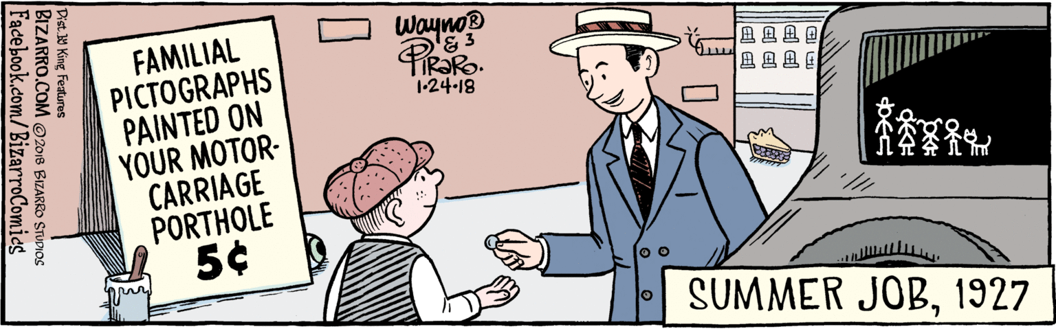 Rectangle OCR: BIZARRO.COM © 2018 BIZARRO STUDIOS Facebook.com/BizarroComics Dist. Y King featuras Wayno '& 3 A A A A FAMILIAL PICTOGRAPHS PAINTED ON YOUR MOTOR- CARRIAGE PORTHOLE 5¢ 1-24-18 387 SUMMER JOB1927 BIZARRO.COM © 2018 BIZARRO STUDIOS Facebook.com/BizarroComics Dist. Y King featuras Wayno '& 3 A A A A FAMILIAL PICTOGRAPHS PAINTED ON YOUR MOTOR- CARRIAGE PORTHOLE 5¢ 1-24-18 387 SUMMER JOB