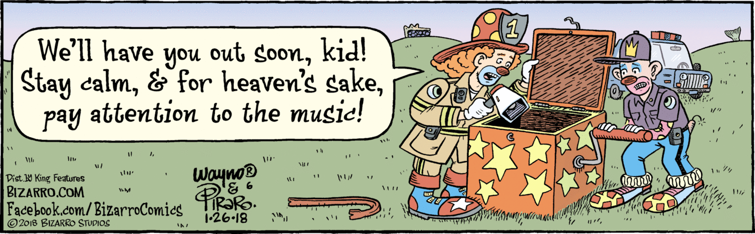 Humour OCR: BIZARRO.COM Facebook.com/BizarroComics Dist Y King Features ©2018 BIZARRO STUDIOS We'll have Stay calmpay attention to the music! you out soonkid! 1Wayno 126-18 FIR?R. BIZARRO.COM Facebook.com/BizarroComics Dist Y King Features ©2018 BIZARRO STUDIOS We'll have Stay calm& for heaven's sakepay attention to the music! you out soonkid! 1Wayno 126-18 FIR?R.