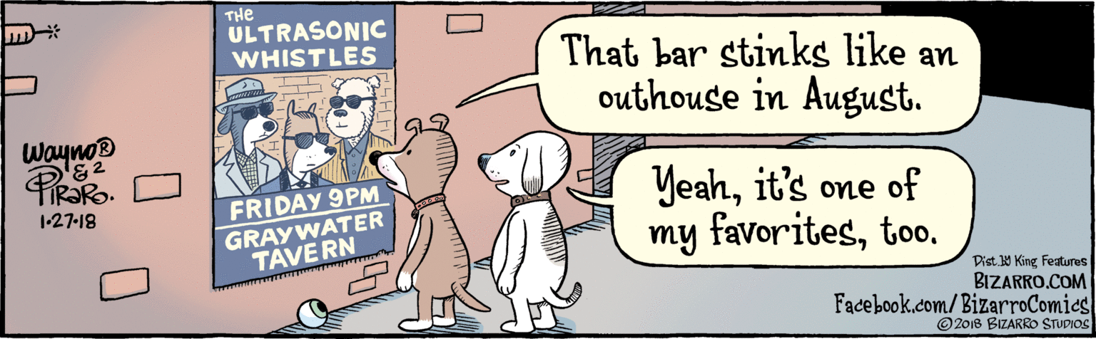 Art OCR: BIZARRO.COM Facebook.com/BizarroComics Dist Y King Features ©2018 BIZARRO STUDIOS That bar stinks like an outhouse in August. THe ULTRASONIC WHISTLES Yeahit's one of my of favoritestoo. FRIDAY 9PM GRAYWATER TAVE RN Wayno 1-27-18 PiRaRo BIZARRO.COM Facebook.com/BizarroComics Dist Y King Features ©2018 BIZARRO STUDIOS That bar stinks like an outhouse in August. THe ULTRASONIC WHISTLES Yeahit's one of my of favoritestoo. FRIDAY 9PM GRAYWATER TAVE RN Wayno 1-27-18 PiRaRo
