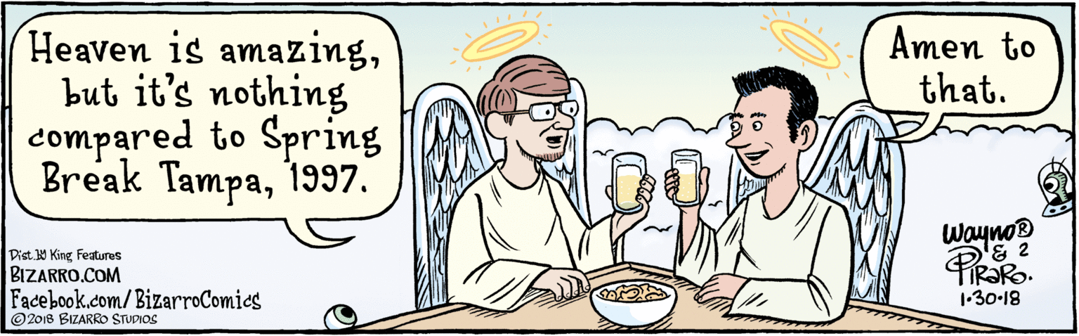 Conversation OCR: BIZARRO.COM © 2018 BIZARRO STUDIOS Facebook.com/BizarroComics Dist 9 King features Heaven is amazingbut it's nothing compared to Spring Break Tampa1997. Amen to that. Wayno® PRoRo. 1-30-18 BIZARRO.COM © 2018 BIZARRO STUDIOS Facebook.com/BizarroComics Dist 9 King features Heaven is amazingbut it's nothing compared to Spring Break Tampa1997. Amen to that. Wayno® PRoRo. 1-30-18