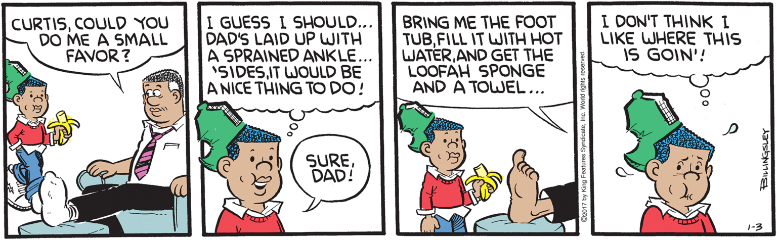 Illustration OCR: CURTISCOULD YOU DO ME A SMALL FAVOR? I GUESS I SHOULD... DAD'S LAID UP WITH A SPRAINED ANKLE... 'SIDESIT WOULD BE A NICE THING TO DO! BRING ME THE FOOT TUBFILL IT WJITH HOT WATERAND GET THE LOOFAH SPONGE AND A TOWEL... I DON'T THINK I LIKE WHERE THIS IS GOIN'! SUREDAD! 1-3 CURTISCOULD YOU DO ME A SMALL FAVOR? I GUESS I SHOULD... DAD'S LAID UP WITH A SPRAINED ANKLE... 'SIDESIT WOULD BE A NICE THING TO DO! BRING ME THE FOOT TUBFILL IT WJITH HOT WATERAND GET THE LOOFAH SPONGE AND A TOWEL... I DON'T THINK I LIKE WHERE THIS IS GOIN'! SUREDAD! 1-3