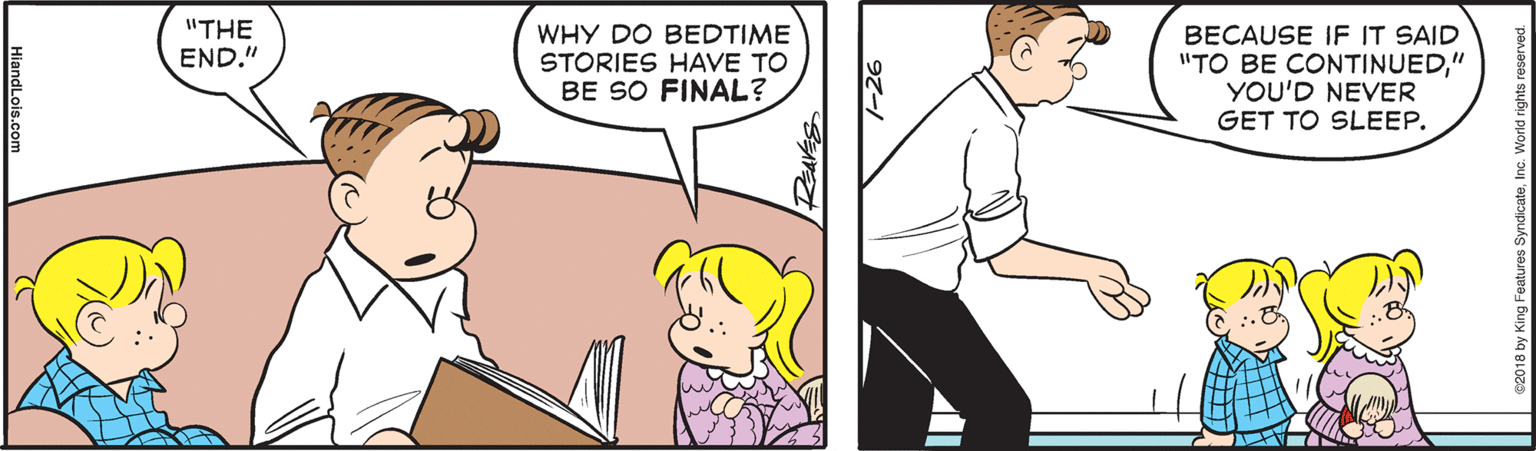 Mammal OCR: "THE END." WHY DO BEDTIME STORIES HAVE TO BE SO FINAL? BECAUSE IF IT SAID "TO BE CONTINUED" YOU'D NEVER GET TO SLEEP. 2018 by King Features SyndicateInc. World rights ne HiandLois.com "THE END." WHY DO BEDTIME STORIES HAVE TO BE SO FINAL? BECAUSE IF IT SAID "TO BE CONTINUED" YOU'D NEVER GET TO SLEEP. 2018 by King Features SyndicateInc. World rights ne HiandLois.com