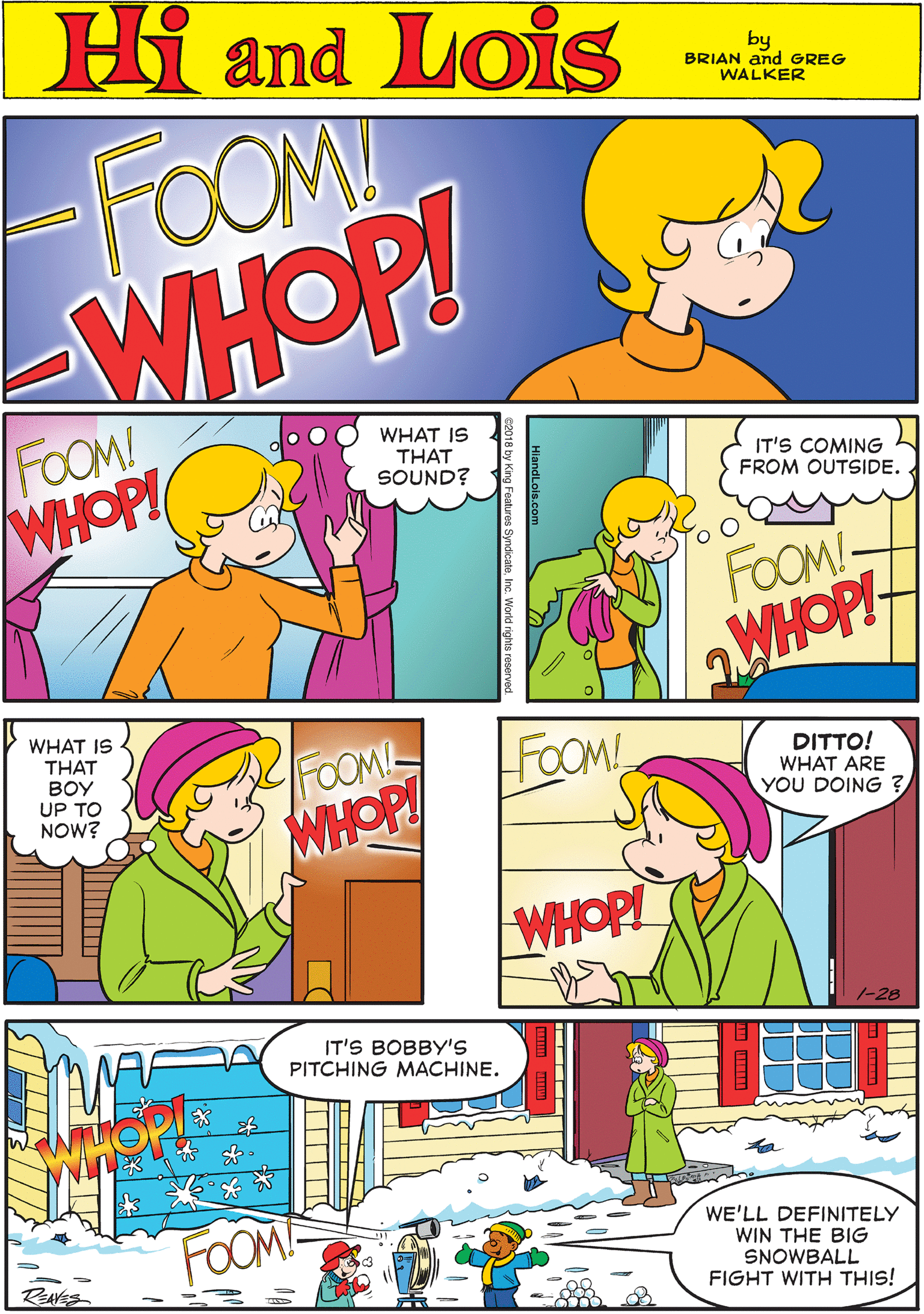 Rectangle OCR: Hi Lois FOOM! WHOP! amd by BRIAN and GREG WALKER FOOM! WHOP! WHAT IS THAT SOUND? IT'S COMING FROM OUTSIDE. WHAT IS FOOM WHOP! THAT BOY UP TO NOW? FOOM!- WHOPI FOOM! DITTO! WHAT ARE YOU DOING ? IT'S BOBBY'S PITCHING MACHINE. WHOP! FOOM WE'LL DEFINITELY WIN THE BIG SNOWBALL FIGHT WITH THIS! 1-28 Hi Lois FOOM! WHOP! amd by BRIAN and GREG WALKER FOOM! WHOP! WHAT IS THAT SOUND? IT'S COMING FROM OUTSIDE. WHAT IS FOOM WHOP! THAT BOY UP TO NOW? FOOM!- WHOPI FOOM! DITTO! WHAT ARE YOU DOING ? IT'S BOBBY'S PITCHING MACHINE. WHOP! FOOM WE'LL DEFINITELY WIN THE BIG SNOWBALL FIGHT WITH THIS! 1-28