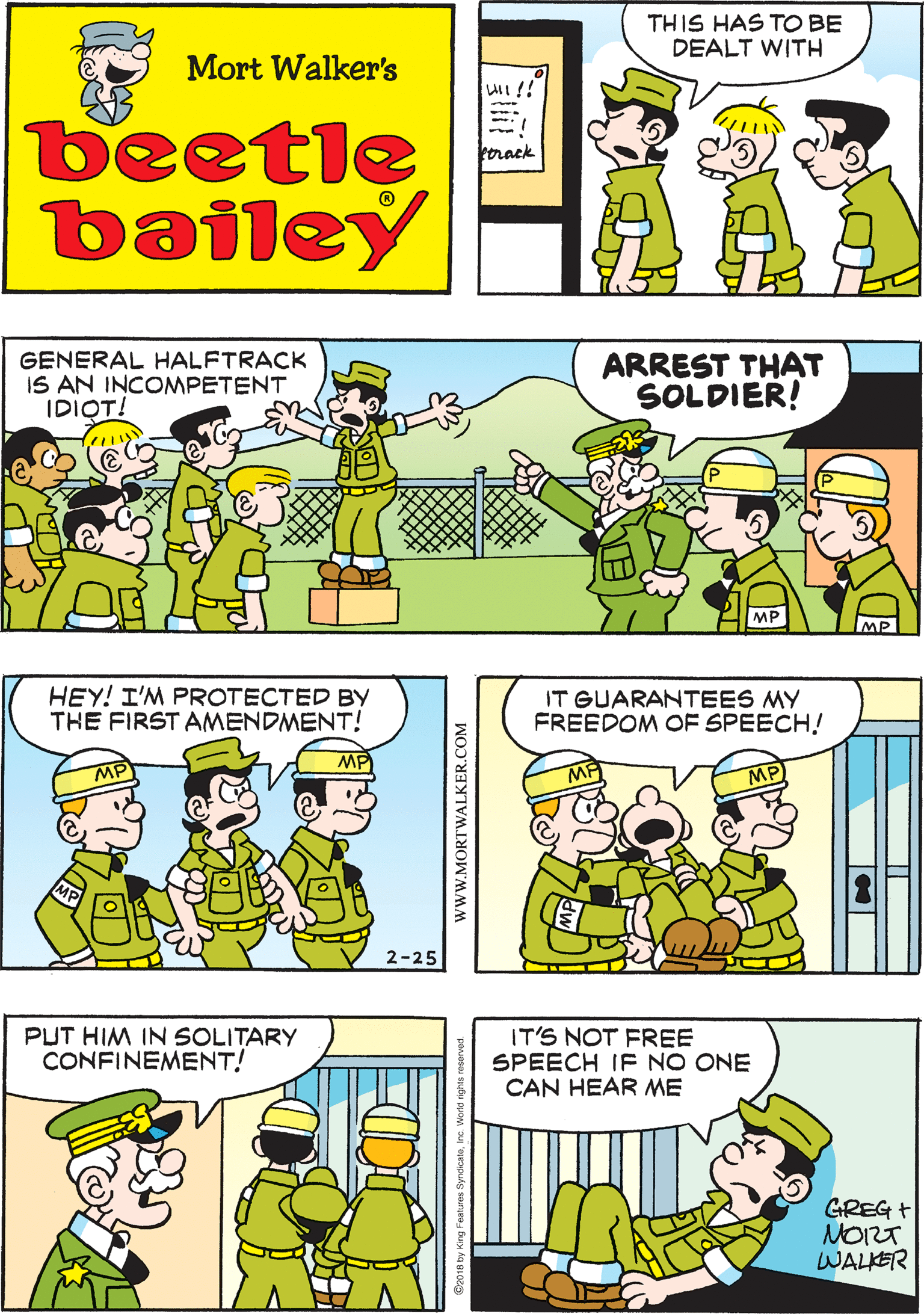 Cartoon OCR: THIS HAS TO BE DEALT WITH THE GENERAL THINKS HE CAN GET AWAY WITH ANYTHING! Mort Walker's I!! beetle bailey korack porack GENERAL HALFTRACK IS AN INCOMPETENT IDIOT! ARREST THAT SOLDIER! HEY! I'M PROTECTED BY THE FIRST AMENDMENT! MP IMP 2-25 IT GUARANTEES MY FREEDOM OF SPEECH! PUT HIM IN SOLITARY CONFINEMENT! IT'S NOT FREE SPEECH IF NO ONE CAN HEAR ME GREG + MOIZT WALKER www.MORTWALKER.COM THIS HAS TO BE DEALT WITH THE GENERAL THINKS HE CAN GET AWAY WITH ANYTHING! Mort Walker's I!! beetle bailey korack porack GENERAL HALFTRACK IS AN INCOMPETENT IDIOT! ARREST THAT SOLDIER! HEY! I'M PROTECTED BY THE FIRST AMENDMENT! MP IMP 2-25 IT GUARANTEES MY FREEDOM OF SPEECH! PUT HIM IN SOLITARY CONFINEMENT! IT'S NOT FREE SPEECH IF NO ONE CAN HEAR ME GREG + MOIZT WALKER www.MORTWALKER.COM
