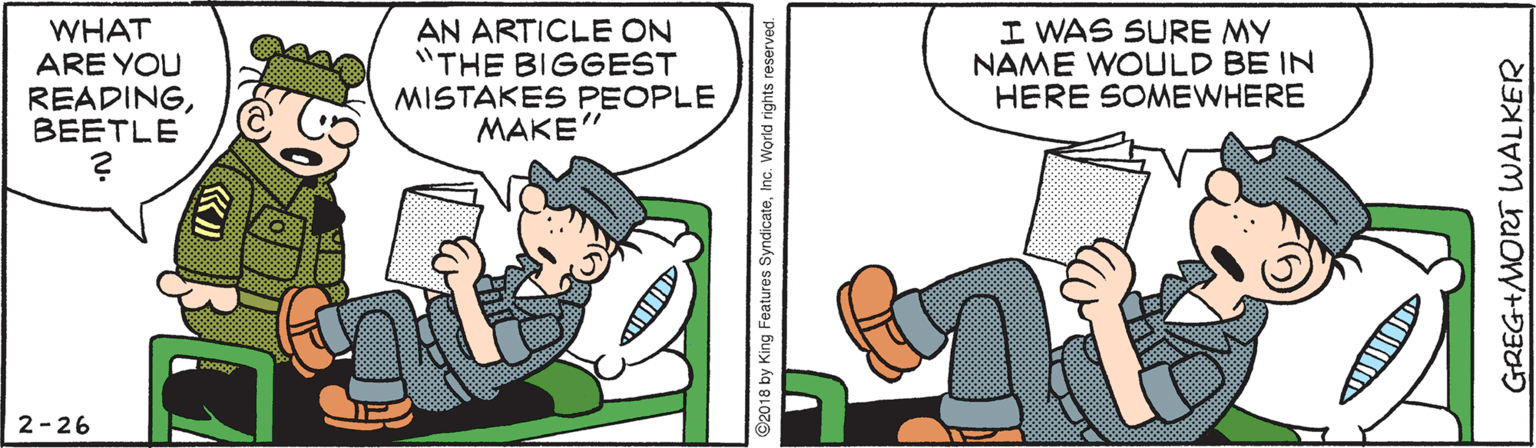 Fiction OCR: WHAT ARE YOU READINGBEETLE AN ARTICLE ON "THE BIGGEST MISTAKES PEOPLE MAKE" I WAS SURE MY NAME WOULD BE IN HERE SOMEWHERE 2-26 GREG+MORT WALKER WHAT ARE YOU READINGBEETLE AN ARTICLE ON "THE BIGGEST MISTAKES PEOPLE MAKE" I WAS SURE MY NAME WOULD BE IN HERE SOMEWHERE 2-26 GREG+MORT WALKER