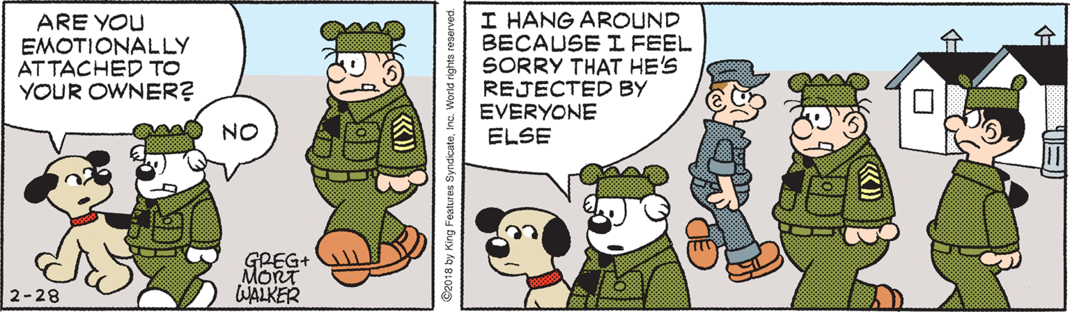 Line OCR: ARE YOU EMOTIONALLY AT TACHED TO YOUR OWNER? I HANG AROUND BECAUSE I FEEL SORRY THAT HE'S REJECTED BY EVERYONE ELSE GREG+ MORT WALKER 2-28 ©2018 by King Features SyndicateInc. World rights reserved. ARE YOU EMOTIONALLY AT TACHED TO YOUR OWNER? I HANG AROUND BECAUSE I FEEL SORRY THAT HE'S REJECTED BY EVERYONE ELSE GREG+ MORT WALKER 2-28 ©2018 by King Features SyndicateInc. World rights reserved.