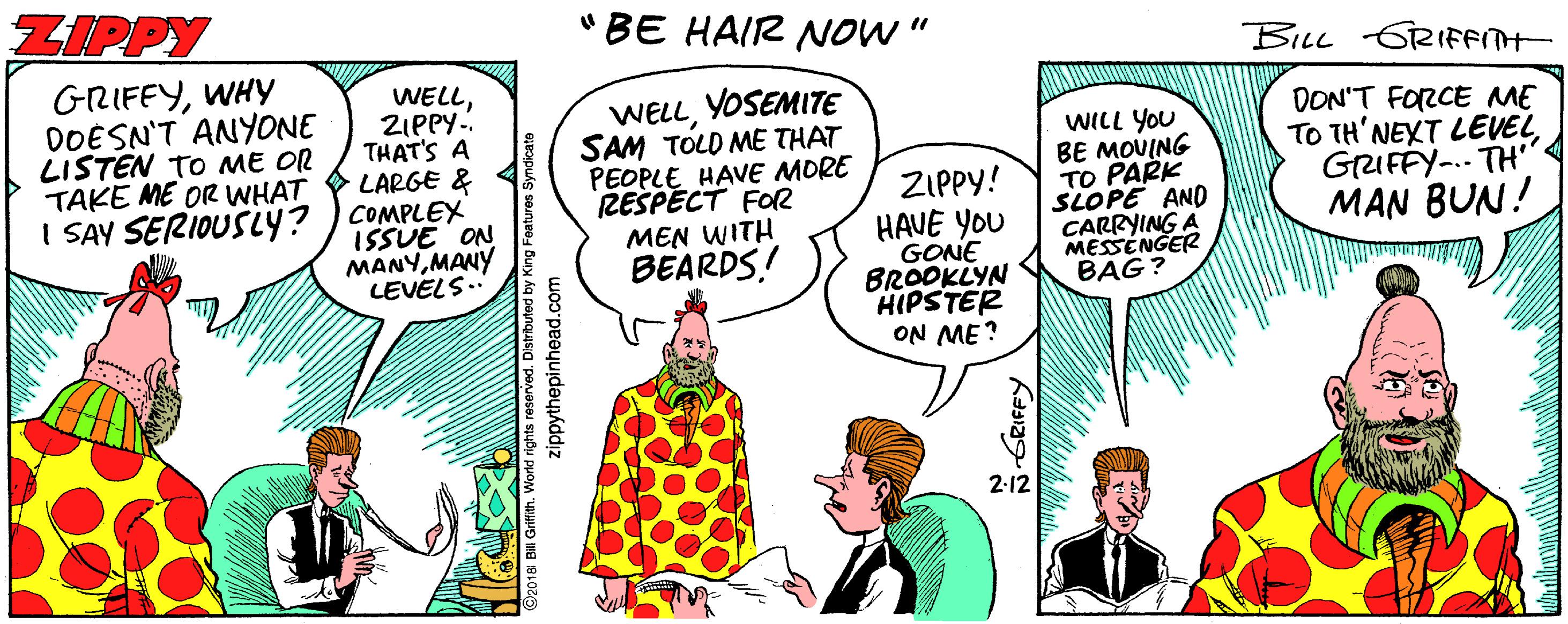 Comic book OCR: ZIPPY "BE HAIR NOW" BILL GRIFFITH GRIFFYWHY DOESN'T ANYONE LISTEN TO ME OR TAKE ME OR WHAT I SAY SERIOUSLY? ) COMPLEX WELLZIPPY. THAT'S A LARGE & YOSEMITE WELLSAM TOLD ME THAT PEOPLE HAVE MORE RESPECT FOR MEN WITH BEARDS! WILL YOU BE MOUING TO PARK SLOPE AND CARRYING A MESSENGER BAG? DON'T FORCE ME TO TH'NEXT LEVELGRUFFY-.. TH' MAN BUN! ZIPPY! ISSUE ON MANYMANY LEVELS.. HAVE YOU GONE BROOKLYN HIPSTER ON ME? 2-12 Zippytnepinhead.com ö GRIFFY ZIPPY "BE HAIR NOW" BILL GRIFFITH GRIFFYWHY DOESN'T ANYONE LISTEN TO ME OR TAKE ME OR WHAT I SAY SERIOUSLY? ) COMPLEX WELLZIPPY. THAT'S A LARGE & YOSEMITE WELLSAM TOLD ME THAT PEOPLE HAVE MORE RESPECT FOR MEN WITH BEARDS! WILL YOU BE MOUING TO PARK SLOPE AND CARRYING A MESSENGER BAG? DON'T FORCE ME TO TH'NEXT LEVELGRUFFY-.. TH' MAN BUN! ZIPPY! ISSUE ON MANYMANY LEVELS.. HAVE YOU GONE BROOKLYN HIPSTER ON ME? 2-12 Zippytnepinhead.com ö GRIFFY