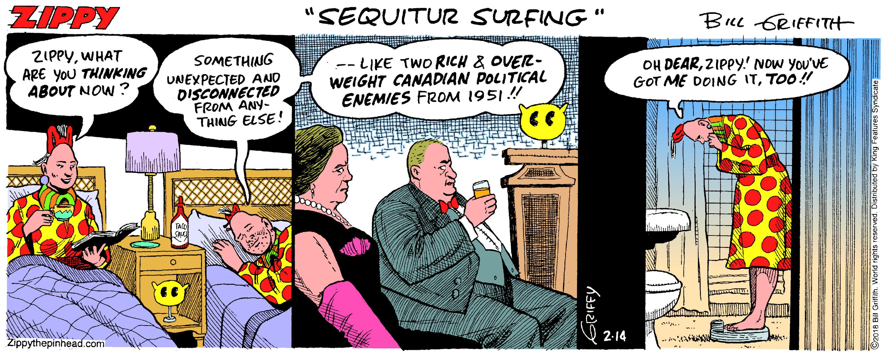 Publication OCR: ZIPPY SEQUITUR SURFING " BIL GRIFFITH ZIPPYWHAT ARE YOU THINKING ABOUT NOW ? SOMETHING UNEXPECTED AND DISCONNECTED FROM ANY- THING ELSE! -- LIKE TWO RICH & OVER- WEIGHT CANADIAN POLITICAL ENEMIES FROM 1951.! OH DEARZIPPY! NOW YOU'VE GOT ME DOING ITTOO! Zippythepinhead.com 2-14 GRIFFY ZIPPY SEQUITUR SURFING " BIL GRIFFITH ZIPPYWHAT ARE YOU THINKING ABOUT NOW ? SOMETHING UNEXPECTED AND DISCONNECTED FROM ANY- THING ELSE! -- LIKE TWO RICH & OVER- WEIGHT CANADIAN POLITICAL ENEMIES FROM 1951.! OH DEARZIPPY! NOW YOU'VE GOT ME DOING ITTOO! Zippythepinhead.com 2-14 GRIFFY