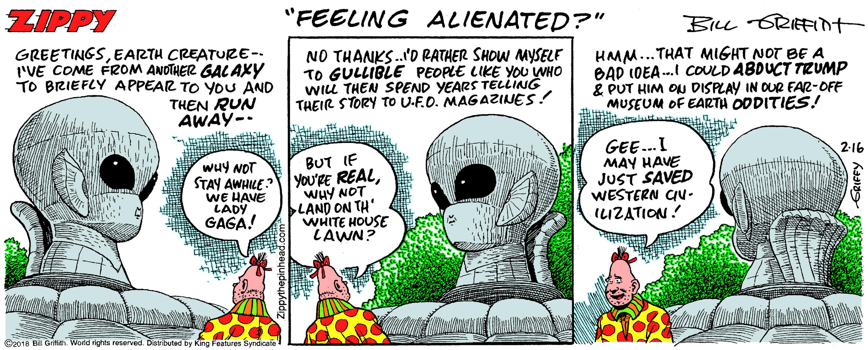 Humour OCR: ZIPPY "FEELING ALIENATED?" BILL GRIEFI+ GREETINGSEARTH CREATURE-- I'VE COME FROM ANOTHER GAL AXY TO BRIEFLY APPEAR TO YOU AND THEN RUN AWAY-- NO THANKS.'D RATHER SHOW MYSELF TO GULLIBLE PEOPLE LIKE YOU WHO WILL THEN SPEND YEARS TELLING THEIR STORY TO U-F.O. MAGAZINES! HMM...THAT MIGHT NOT BE A BAD IDEA .. COULD ABDUCT TRUMP & PUT HIM OU DISPLAY IN OUR FAR-OFF MUSEUM OF EARTH ODDITIES! GEE..I MAY HAVE JUST SAVED WESTERN CU- ILIZATION! 2-16 wuy NOT STAY AWHILE : WE HAVE LADY GAGA! BUT IF YOu'RE REALWHY NOT LAND ON TH' WHITE HOUSE LAWN? ©2018 Bili Grifith. World rights reserved. Distributed by King Features Syndicate ZIPPY "FEELING ALIENATED?" BILL GRIEFI+ GREETINGSEARTH CREATURE-- I'VE COME FROM ANOTHER GAL AXY TO BRIEFLY APPEAR TO YOU AND THEN RUN AWAY-- NO THANKS.'D RATHER SHOW MYSELF TO GULLIBLE PEOPLE LIKE YOU WHO WILL THEN SPEND YEARS TELLING THEIR STORY TO U-F.O. MAGAZINES! HMM...THAT MIGHT NOT BE A BAD IDEA .. COULD ABDUCT TRUMP & PUT HIM OU DISPLAY IN OUR FAR-OFF MUSEUM OF EARTH ODDITIES! GEE..I MAY HAVE JUST SAVED WESTERN CU- ILIZATION! 2-16 wuy NOT STAY AWHILE : WE HAVE LADY GAGA! BUT IF YOu'RE REALWHY NOT LAND ON TH' WHITE HOUSE LAWN? ©2018 Bili Grifith. World rights reserved. Distributed by King Features Syndicate