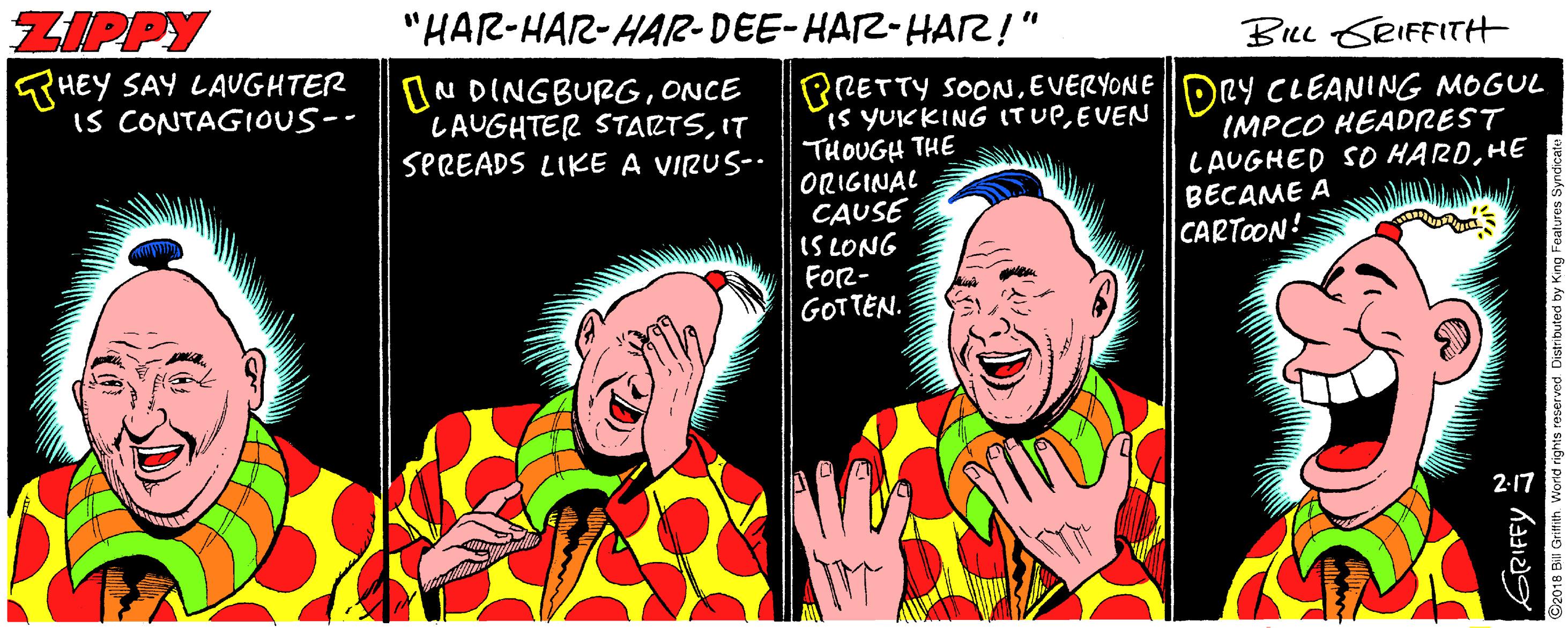 Comedy OCR: ZIPPY "HAR-HAR-HAR-DEE-HAZ-HAR!" BILL SRIFFITH THEY SAY LAUGHTER IS CONTAGIOUS-- BRETTY SOONEVERYONEDRY CLEANING MOGUL is YUCKING ITUPEVEN THOUGH THE ORIGINAL CAUSE IS LONG FOR- GOTTEN. ON DINGBURGONCE LAUGHTER STARTSIT SPREADS LIKE A VIRUS-. IMPCO HEADREST LAUGHED SO HARDHE BECAME A CARTOON 2-17 ZIPPY "HAR-HAR-HAR-DEE-HAZ-HAR!" BILL SRIFFITH THEY SAY LAUGHTER IS CONTAGIOUS-- BRETTY SOONEVERYONEDRY CLEANING MOGUL is YUCKING ITUPEVEN THOUGH THE ORIGINAL CAUSE IS LONG FOR- GOTTEN. ON DINGBURGONCE LAUGHTER STARTSIT SPREADS LIKE A VIRUS-. IMPCO HEADREST LAUGHED SO HARDHE BECAME A CARTOON 2-17