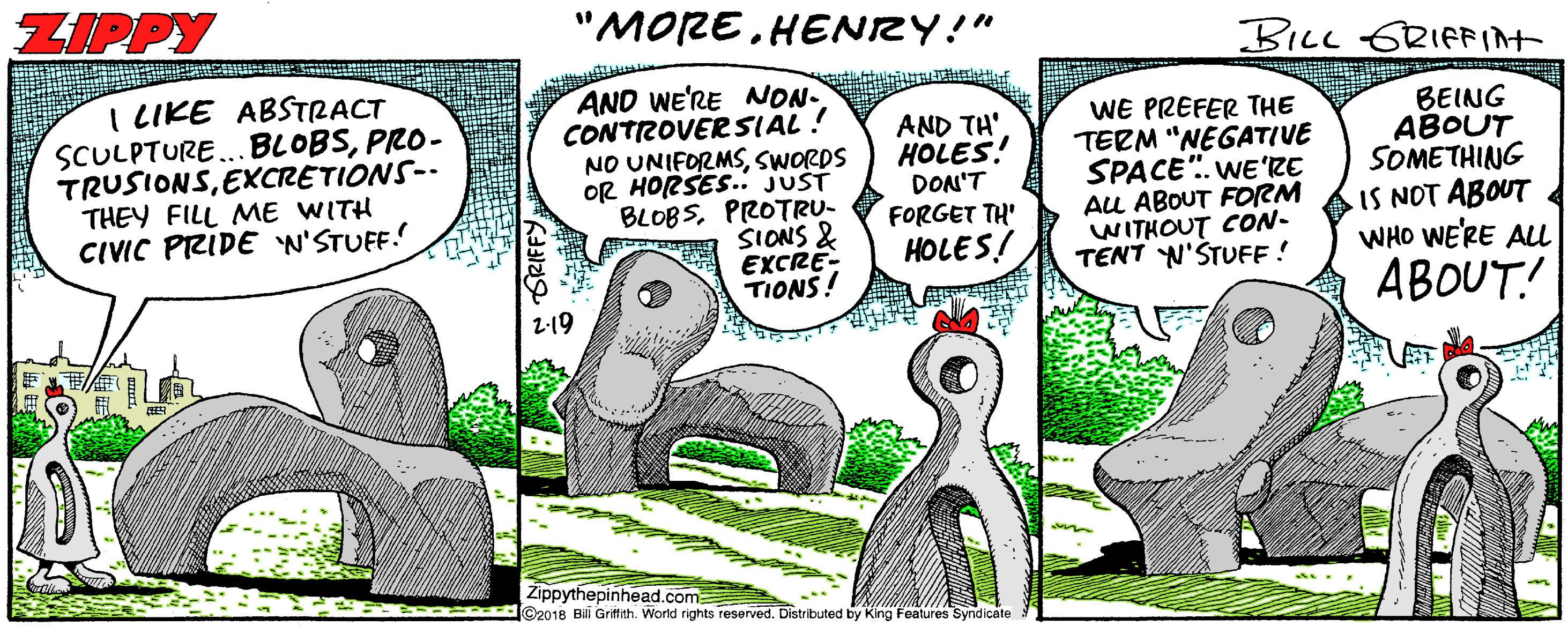 Grass OCR: ZIPPY "MORE HENZY!" BILL ERIFFIAT I LIKE ABSTRACT SCULPTURE..BLOBSPRO- TRUSIONSEXCRETIONS-- THEY FILL ME WITH CIVIC PRIDE W'STUFF.! AND WE'RE NON- CONTROVER SIAL ! NO UNIFORMSSWORDS OR HORSES. JUST BLOBSPROTRU- SIONS & EXCRE- TIONS! AND TH' HOLES! DON'T FORGET TH' HOLES! WE PREFER THE TERM "NEGATIVE SPACE". WE'RE AU ABOUT FORM WITHOUT CON- TENT N'STUFF ! BEING ABOUT SOMETHING IS NOT ABOUT WHO WE'RE ALL ABOUT! Zippythepinhead.com ... aan @2018 Bi Griffith. World rights reserved. Distributed by King Features Syndicate ZIPPY "MORE HENZY!" BILL ERIFFIAT I LIKE ABSTRACT SCULPTURE..BLOBSPRO- TRUSIONSEXCRETIONS-- THEY FILL ME WITH CIVIC PRIDE W'STUFF.! AND WE'RE NON- CONTROVER SIAL ! NO UNIFORMSSWORDS OR HORSES. JUST BLOBSPROTRU- SIONS & EXCRE- TIONS! AND TH' HOLES! DON'T FORGET TH' HOLES! WE PREFER THE TERM "NEGATIVE SPACE". WE'RE AU ABOUT FORM WITHOUT CON- TENT N'STUFF ! BEING ABOUT SOMETHING IS NOT ABOUT WHO WE'RE ALL ABOUT! Zippythepinhead.com ... aan @2018 Bi Griffith. World rights reserved. Distributed by King Features Syndicate