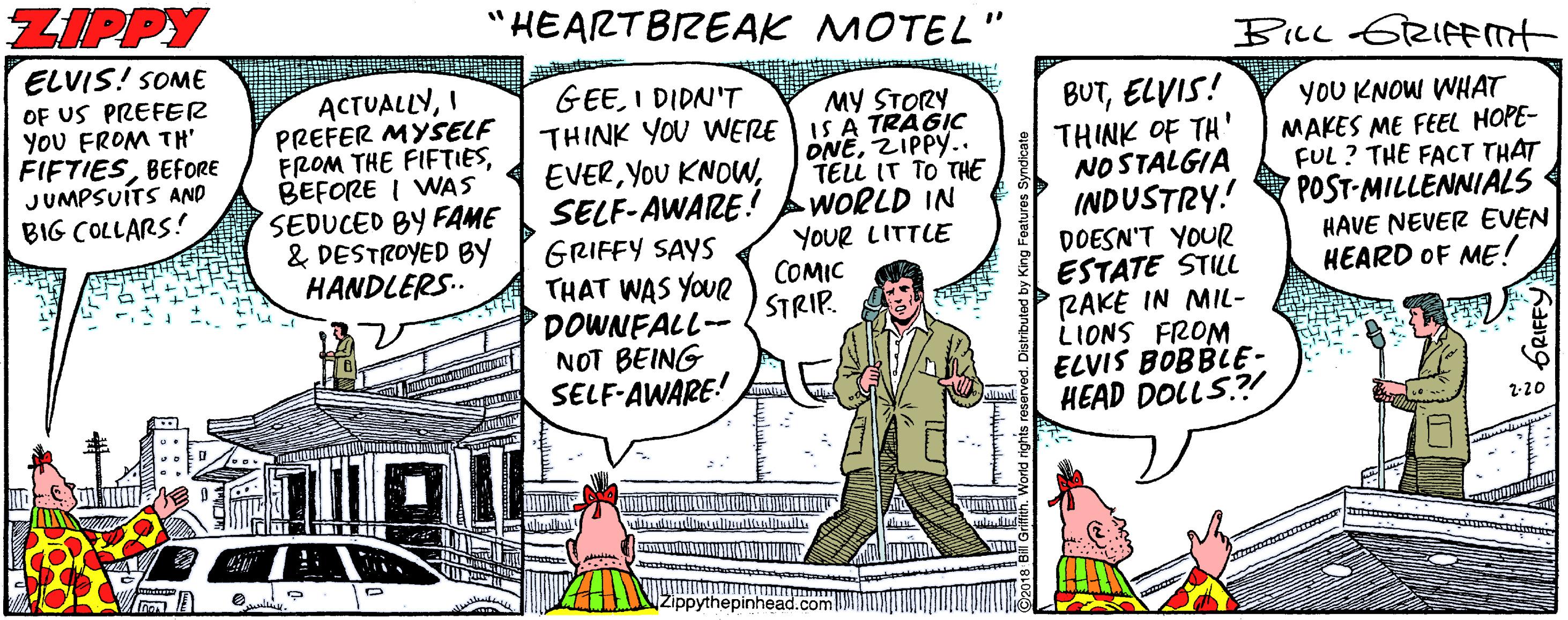 Illustration OCR: ZIPPY "HEARTBIREAK MOTEL BILL 62IFFnt ELVIS! SOME OF US PREFER YOU FROM TH" FIFTIESBEFORE JUMPSUÍTS AND BIG COLLARS! ACTUALLYI PREFER MYSELF FROM THE FIFTIESBEFORE I WAS SEDUCED BY FAME & DESTROYED BY HANDLERS.. GEEI DIDN'T THINK YOU WERE IS A TRAGIC EVERSELF-AWARE! GRIFFY SAYS THAT WAS YOUR DOWNFALL-- NOT BEING SELF-AWARE! BUTELVIS! THINK OF TH' NOSTALGIA INDUSTRY! DOESN'T YOUR ESTATE STLL RAKE IN MIL- LIONS FROM ELVIS BOBBLE- HEAD DOLLS? MY STORY ONEZIPPY.. TELL IT TO THE WORLD IN YOUR LITTLE COMIC STRIP. YOU KNOW WHAT MAKES ME FEEL HOPE- FUL? THE FACT THAT POST-MILLENNIALS HAVE NEVER EVEN HEARD OF ME! 2-20 Zippythepinhead.com GRIFFY ZIPPY "HEARTBIREAK MOTEL BILL 62IFFnt ELVIS! SOME OF US PREFER YOU FROM TH" FIFTIESBEFORE JUMPSUÍTS AND BIG COLLARS! ACTUALLYI PREFER MYSELF FROM THE FIFTIESBEFORE I WAS SEDUCED BY FAME & DESTROYED BY HANDLERS.. GEEI DIDN'T THINK YOU WERE IS A TRAGIC EVERYOU KNOWSELF-AWARE! GRIFFY SAYS THAT WAS YOUR DOWNFALL-- NOT BEING SELF-AWARE! BUTELVIS! THINK OF TH' NOSTALGIA INDUSTRY! DOESN'T YOUR ESTATE STLL RAKE IN MIL- LIONS FROM ELVIS BOBBLE- HEAD DOLLS? MY STORY ONEZIPPY.. TELL IT TO THE WORLD IN YOUR LITTLE COMIC STRIP. YOU KNOW WHAT MAKES ME FEEL HOPE- FUL? THE FACT THAT POST-MILLENNIALS HAVE NEVER EVEN HEARD OF ME! 2-20 Zippythepinhead.com GRIFFY