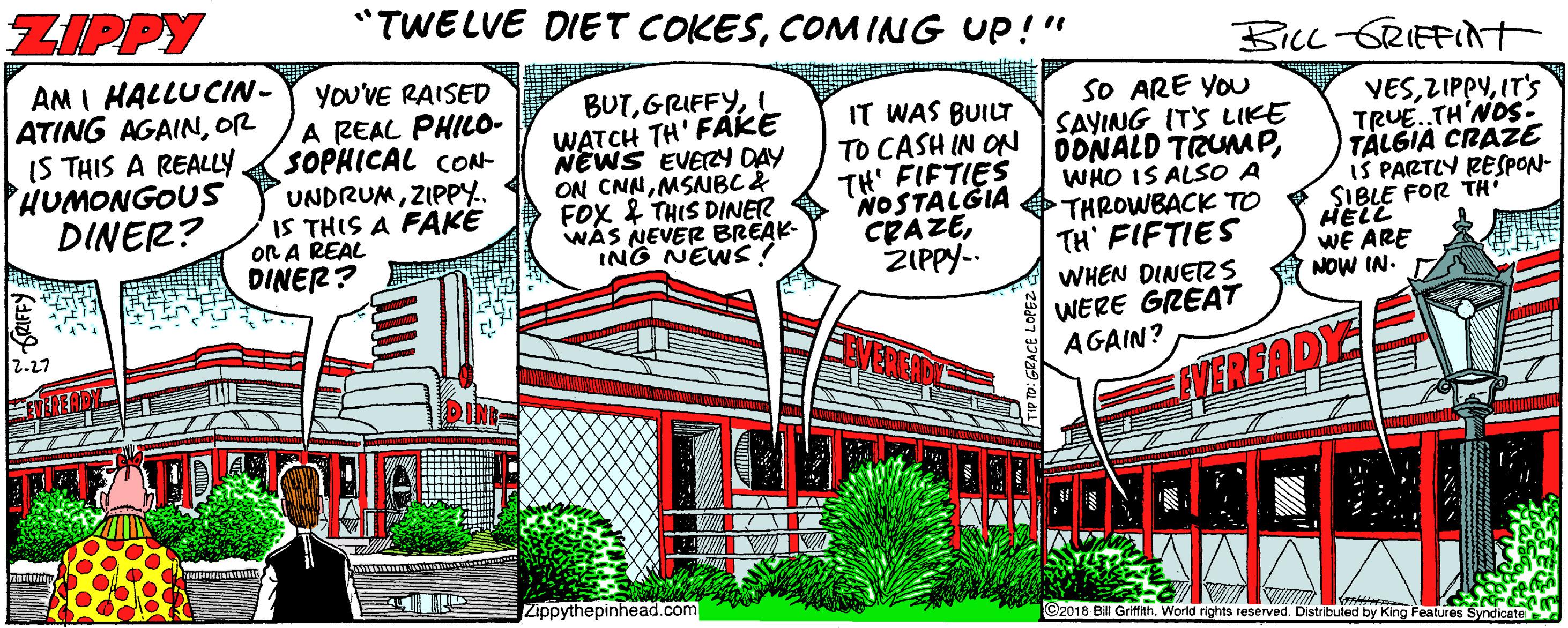 Handwriting Faces (1) OCR: ZIPPY "TWELVE DIET COKESCOM ING UP!" BicL -GRIEFidt AM I HALLUCIN- ATING AGAINOR IS THIS A REALLY. HUMONGOUS DINER? YOU'VE RAISED A REAL PHILO- SOPHICAL cON- UNDRUMZIPPY. IS THIS A FAKE OR A REAL DINER? BUTI WATCH TH' FÁKE NEWS EVERY DAY ON CNNMSNBC& FOX & THIS DINER WAS NEVER BREAK- ING NEWS SO ARE YOU SAYING ITS LIKE IT WAS BUILT TO CASH IN ON OONALD TRUMPTH' FIFTIES VESIT'S TRUE.TH'NOS- TALGIA CRAZE IŠ PARTLY RESPON- SIBLE FOR TH HELL WE ARE NOW IN. WHO IS ALSO A NOSTALGIA O THROWBACK TO CRAZEZIPPY-. TH' FIFTIES WHEN DINEZS WERE GREAT AGAIN? 2.27 VEREADY Zippythepinhead.com ©2018 BIll Griffith. World rights reserved. Distributed by King Features Syndicate ZIPPY "TWELVE DIET COKESCOM ING UP!" BicL -GRIEFidt AM I HALLUCIN- ATING AGAINOR IS THIS A REALLY. HUMONGOUS DINER? YOU'VE RAISED A REAL PHILO- SOPHICAL cON- UNDRUMZIPPY. IS THIS A FAKE OR A REAL DINER? BUTI WATCH TH' FÁKE NEWS EVERY DAY ON CNNMSNBC& FOX & THIS DINER WAS NEVER BREAK- ING NEWS SO ARE YOU SAYING ITS LIKE IT WAS BUILT TO CASH IN ON OONALD TRUMPTH' FIFTIES VESIT'S TRUE.TH'NOS- TALGIA CRAZE IŠ PARTLY RESPON- SIBLE FOR TH HELL WE ARE NOW IN. WHO IS ALSO A NOSTALGIA O THROWBACK TO CRAZEZIPPY-. TH' FIFTIES WHEN DINEZS WERE GREAT AGAIN? 2.27 VEREADY Zippythepinhead.com ©2018 BIll Griffith. World rights reserved. Distributed by King Features Syndicate