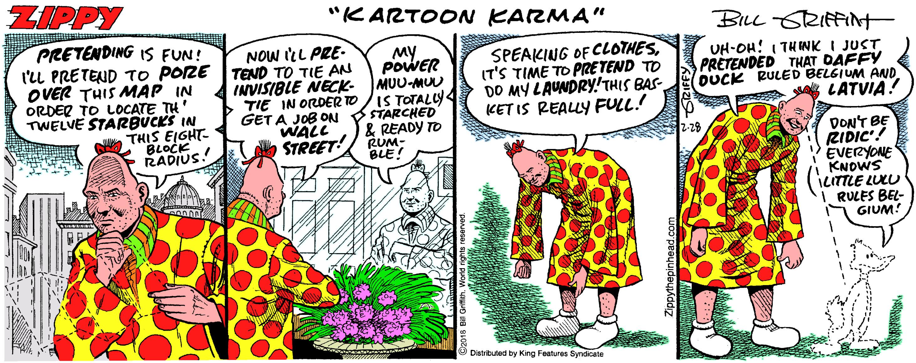 Publication OCR: ZIPPY "KARTOON KARMA" PRETENDING IS FUN! BiLe SRIfFINt NOW ILL PRE- My POWER MUU-MUU SPEAKING OF CLOTHESIT'S TIME TO PRETEND TO DO MY LAUNDRY!THIS BAS- KET IS REALLY FULL.! UH-OH! I THINK I JUST PRETENDED THAT DAFFY DUCK RULED BELGIUM AND g LATVIA ? l'LL PRETEND TO PORE TEND TO TIE AN OVER THIS MAP IN ORDER TO LOCATE TH' TWELVE STARBUCKS IN THIS EIGHT- BLOCK RADIUS! INVISIBLE NECK- TIE IN ORDER TO /IS TOTALLY GET A JOB ON WALL STREET! STARCHED & READY TO RUM- BLE! DON'T BE RIDIC'! EVERYONE KNOWS ILITTLE LULU RULES BEL- GIUM! 12-28 Distributed by King Features Syndicate ZIPPY "KARTOON KARMA" PRETENDING IS FUN! BiLe SRIfFINt NOW ILL PRE- My POWER MUU-MUU SPEAKING OF CLOTHESIT'S TIME TO PRETEND TO DO MY LAUNDRY!THIS BAS- KET IS REALLY FULL.! UH-OH! I THINK I JUST PRETENDED THAT DAFFY DUCK RULED BELGIUM AND g LATVIA ? l'LL PRETEND TO PORE TEND TO TIE AN OVER THIS MAP IN ORDER TO LOCATE TH' TWELVE STARBUCKS IN THIS EIGHT- BLOCK RADIUS! INVISIBLE NECK- TIE IN ORDER TO /IS TOTALLY GET A JOB ON WALL STREET! STARCHED & READY TO RUM- BLE! DON'T BE RIDIC'! EVERYONE KNOWS ILITTLE LULU RULES BEL- GIUM! 12-28 Distributed by King Features Syndicate