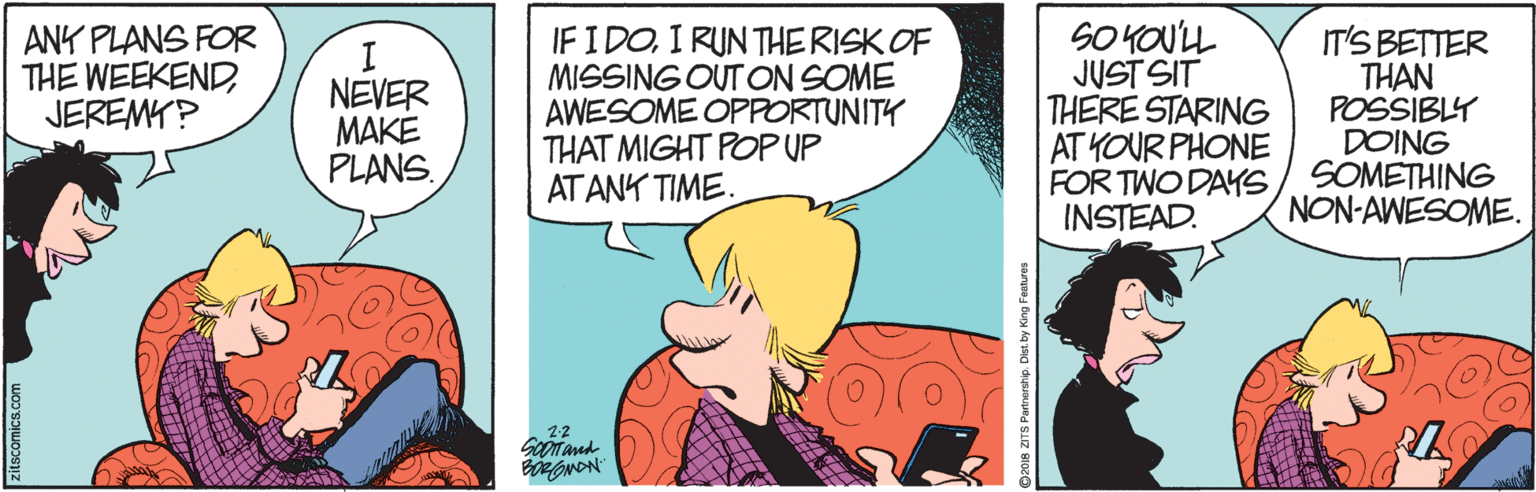 Art OCR: ANK PLANS FOR THE WEEKENDJEREMY? I. NEVER MAKE PLANS. IFIDOI RUNTHE RISK OF MISSING OUT ON SOME AWESOME OPPORTUNITY THAT MIGHT POP UP ATANK TIME. SO YOU'LL JUST SIT THERE STARING AT YOUR PHONE FOR TWO DAYS INSTEAD. IT'S BETTER THAN POSSIBLY DOING SOMETHING NON-AWESOME. 22 O2018 ZITS Partnership. Dist. by King Features ANK PLANS FOR THE WEEKENDJEREMY? I. NEVER MAKE PLANS. IFIDOI RUNTHE RISK OF MISSING OUT ON SOME AWESOME OPPORTUNITY THAT MIGHT POP UP ATANK TIME. SO YOU'LL JUST SIT THERE STARING AT YOUR PHONE FOR TWO DAYS INSTEAD. IT'S BETTER THAN POSSIBLY DOING SOMETHING NON-AWESOME. 22 O2018 ZITS Partnership. Dist. by King Features