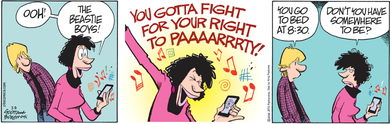 Illustration OCR: THE BEASTIE BOYS! YOU GOTTA FIGHT FOR YOUR RIGHT YOU GO TO BED AT 8:30. DON'T YOU HAVE SOMEWHERE TO BE? OOH! A? 2-5 zitscomics.com D2018 ZITS Partnership. Dist. by King Fealures THE BEASTIE BOYS! YOU GOTTA FIGHT FOR YOUR RIGHT YOU GO TO BED AT 8:30. DON'T YOU HAVE SOMEWHERE TO BE? OOH! A ? 2-5 zitscomics.com D2018 ZITS Partnership. Dist. by King Fealures