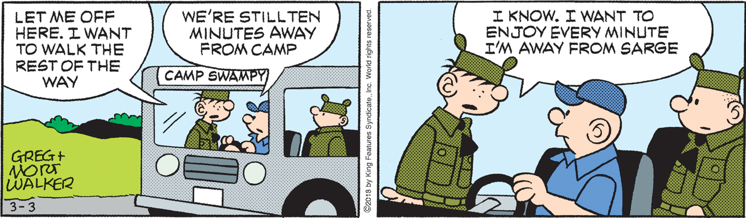 Fictional character OCR: LET ME OFF HERE. I WANT TO WALK THE REST OF THE WAY WE'RE STILL TEN MINUTES AWAY FROM CAMP I KNOW. I WANT TO ENJOY EVERY MINUTE I'M AWAY FROM SARGE CAMP SWAMPY GREG+ WALKER 3-3 2018 by King Features SyndicateInc. World rights reserved. LET ME OFF HERE. I WANT TO WALK THE REST OF THE WAY WE'RE STILL TEN MINUTES AWAY FROM CAMP I KNOW. I WANT TO ENJOY EVERY MINUTE I'M AWAY FROM SARGE CAMP SWAMPY GREG+ WALKER 3-3 2018 by King Features SyndicateInc. World rights reserved.
