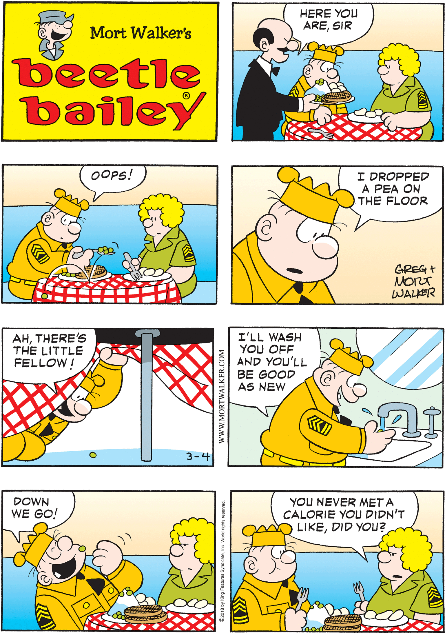 Cartoon OCR: HERE YOU ARESIR THEY DON'T GIVE YOU VERY MUCHDO T??? Mort Walker's beetle bailey OOPS! I DROPPED A PEA ON THE FLOOR AHTHERE'S THE LITTLE FELLOW ! GREG + NOIZT WALKER 3-4 I'LL WASH YOU OFF AND YOU'LL BE GOOD AS NEW YOU NEVER MET A CALORIE YOU DIDN'T LIKEDID YOU? DOWN WE GO! www.MORTWALKER.COM HERE YOU ARESIR THEY DON'T GIVE YOU VERY MUCHDO T??? Mort Walker's beetle bailey OOPS! I DROPPED A PEA ON THE FLOOR AHTHERE'S THE LITTLE FELLOW ! GREG + NOIZT WALKER 3-4 I'LL WASH YOU OFF AND YOU'LL BE GOOD AS NEW YOU NEVER MET A CALORIE YOU DIDN'T LIKEDID YOU? DOWN WE GO! www.MORTWALKER.COM