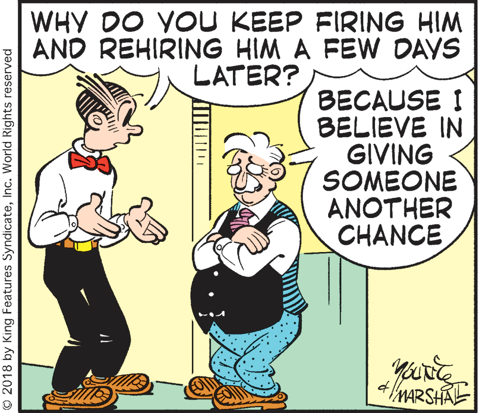 Humour OCR: WHY DO YOU KEEP FIRING HIM AND REHIRING HIM A FEW DAVS LATER? BECAUSE I BELIEVE IN GIVING SOMEONE ANOTHER CHANCE MARSHAE © 2018 by King Features SyndicateInc. World Rights reserved WHY DO YOU KEEP FIRING HIM AND REHIRING HIM A FEW DAVS LATER? BECAUSE I BELIEVE IN GIVING SOMEONE ANOTHER CHANCE MARSHAE © 2018 by King Features SyndicateInc. World Rights reserved