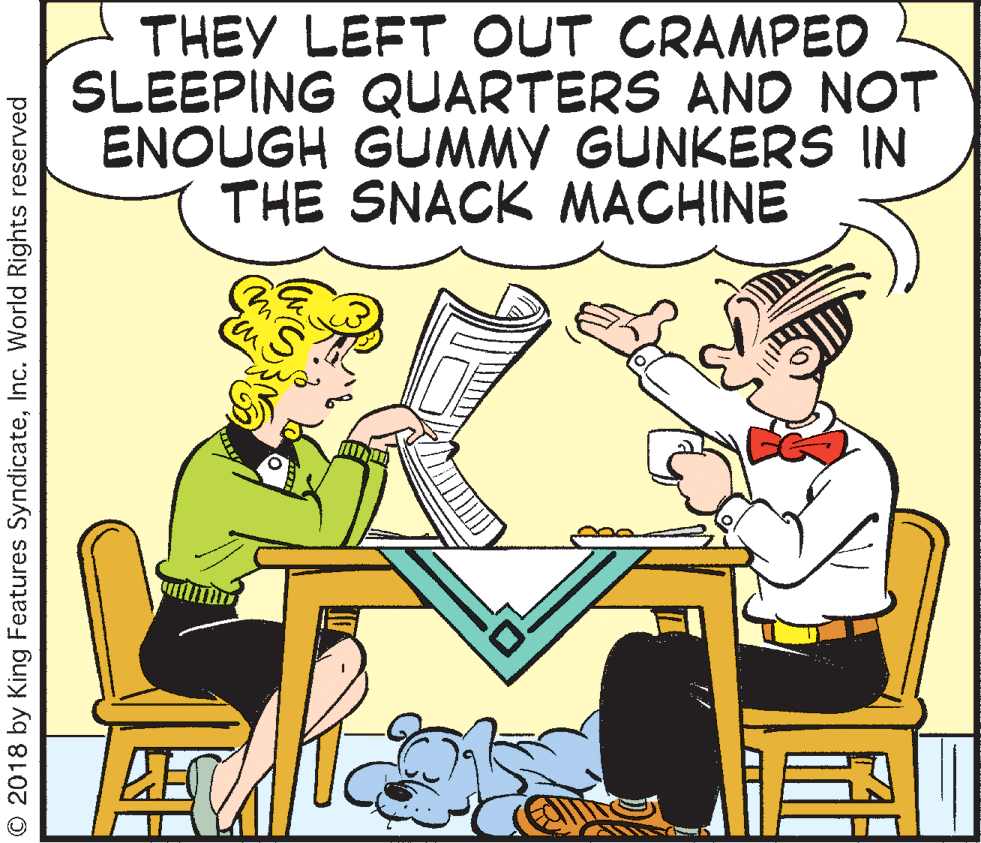 Font OCR: THEY LEFT OUT CRAMPED SLEEPING QUARTERS AND NOT ENOUGH GUMMY GUNKERS IN THE SNACK MACHINE © 2018 by King Features SyndicateInc. World Rights reserved THEY LEFT OUT CRAMPED SLEEPING QUARTERS AND NOT ENOUGH GUMMY GUNKERS IN THE SNACK MACHINE © 2018 by King Features SyndicateInc. World Rights reserved